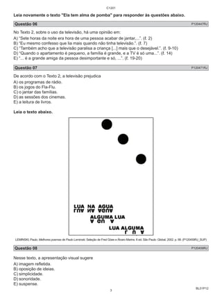 Leia novamente o texto "Ela tem alma de pomba" para responder às questões abaixo. 
Questão 06 P120447RJ 
No Texto 2, sobre o uso da televisão, há uma opinião em: 
A) “Sete horas da noite era hora de uma pessoa acabar de jantar,...”. (ℓ. 2) 
B) “Eu mesmo confesso que lia mais quando não tinha televisão.”. (ℓ. 7) 
C) “Também acho que a televisão paralisa a criança [...] mais que o desejável.”. (ℓ. 9-10) 
D) “Quando o apartamento é pequeno, a família é grande, e a TV é só uma...”. (ℓ. 14) 
E) “... é a grande amiga da pessoa desimportante e só, ...”. (ℓ. 19-20) 
Questão 07 P120471RJ 
De acordo com o Texto 2, a televisão prejudica 
A) os programas de rádio. 
B) os jogos do Fla-Flu. 
C) o jantar das famílias. 
D) as sessões dos cinemas. 
E) a leitura de livros. 
Leia o texto abaixo. 
LEMINSKI, Paulo. Melhores poemas de Paulo Leminski. Seleção de Fred Góes e Álvaro Marins. 6 ed. São Paulo: Global, 2002. p. 99. (P120459RJ_SUP) 
Questão 08 P120459RJ 
Nesse texto, a apresentação visual sugere 
A) imagem refl etida. 
B) oposição de ideias. 
C) simplicidade. 
D) sonoridade. 
E) suspense. 
BL01P12 
C1201 
3 
 