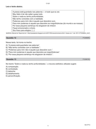 BL01P12 
Leia o texto abaixo. 
C1201 
A poesia está guardada nas palavras — é tudo que eu sei. 
Meu fado é de não saber quase tudo. 
Sobre o nada eu tenho profundidades. 
Não tenho conexões com a realidade. 
Poderoso para mim não é aquele que descobre ouro. 
Para mim poderoso é aquele que descobre as insignificâncias (do mundo e as nossas). 
Por essa pequena sentença me elogiaram de imbecil. 
Fiquei emocionado e chorei. 
Sou fraco para elogios. [...] 
BARROS, Manoel de. Disponível em: <http://poesiaetudo.blogspot.com.br/2011/05/manoel-de-barros.html>. Acesso em: 1 abr. 2012. (P120460RJ_SUP) 
Questão 12 P120460RJ 
Nesse texto, há ironia no trecho: 
A) “A poesia está guardada nas palavras”. 
B) “Não tenho conexões com a realidade.”. 
C) “Poderoso para mim não é aquele que descobre ouro.”. 
D) “Para mim poderoso é aquele que descobre as insignificâncias”. 
E) “Por essa pequena sentença me elogiaram de imbecil.”. 
Questão 13 P120461RJ 
No trecho “Sobre o nada eu tenho profundidades.”, o recurso estilístico utilizado sugere 
A) comparação. 
B) contradição. 
C) deboche. 
D) detalhamento. 
E) personificação. 
5 
 