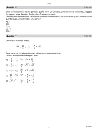 Questão 16 M120016E4 
Érica precisa comprar móveis para seu quarto novo. Em uma loja, uma vendedora apresentou 2 opções 
de guarda-roupa, 4 opções de cômoda e 3 opções de cama. 
Considerando esses móveis, de quantas maneiras diferentes ela pode mobiliar seu quarto escolhendo um 
guarda-roupa, uma cômoda e uma cama? 
A) 2 
B) 8 
C) 9 
D) 12 
E) 24 
Questão 17 M120015E4 
Observe os números abaixo. 
BL01M12 
20 , – 
17 , 3 
7 1 
, – 
5 7 
e 20 . 
Carla escreveu corretamente esses números em ordem crescente. 
Qual foi a sequência escrita por Carla? 
A) – 
5 7 
, – 
7 1 
, 17 , 20 e 
20. 
3 
B) – 
5 7 
, – 
7 1 
20 , 17 e 20 . 
, 
3 
C) – 
7 1 
, – 
5 7 
20 , 17 e 20 . 
, 
3 
D) 
20 , 20 , 17 , – 
3 
7 1 
e – 
5 7 
. 
E) 20 , 17 , 
20 , – 
3 
7 1 
e – 
5 7 
. 
C1201 
6 
 