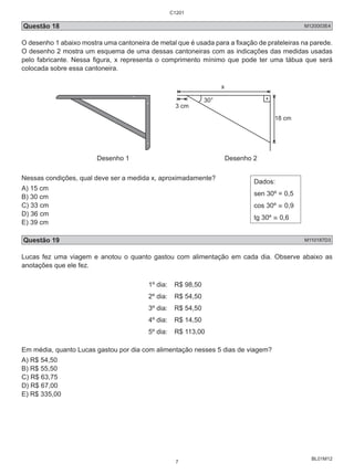 C1201 
Questão 18 M120003E4 
O desenho 1 abaixo mostra uma cantoneira de metal que é usada para a fixação de prateleiras na parede. 
O desenho 2 mostra um esquema de uma dessas cantoneiras com as indicações das medidas usadas 
pelo fabricante. Nessa figura, x representa o comprimento mínimo que pode ter uma tábua que será 
colocada sobre essa cantoneira. 
BL01M12 
3 cm 
x 
18 cm 
30° 
Desenho 1 Desenho 2 
Nessas condições, qual deve ser a medida x, aproximadamente? 
A) 15 cm 
B) 30 cm 
C) 33 cm 
D) 36 cm 
E) 39 cm 
Dados: 
sen 30º = 0,5 
cos 30º ≅ 0,9 
tg 30º ≅ 0,6 
Questão 19 M110187D3 
Lucas fez uma viagem e anotou o quanto gastou com alimentação em cada dia. Observe abaixo as 
anotações que ele fez. 
1º dia: R$ 98,50 
2º dia: R$ 54,50 
3º dia: R$ 54,50 
4º dia: R$ 14,50 
5º dia: R$ 113,00 
Em média, quanto Lucas gastou por dia com alimentação nesses 5 dias de viagem? 
A) R$ 54,50 
B) R$ 55,50 
C) R$ 63,75 
D) R$ 67,00 
E) R$ 335,00 
7 
 
