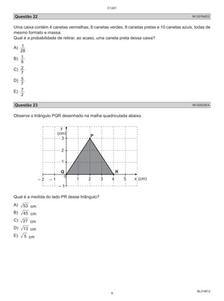 Questão 22 M120764D3 
Uma caixa contém 4 canetas vermelhas, 6 canetas verdes, 8 canetas pretas e 10 canetas azuis, todas de 
mesmo formato e massa. 
Qual é a probabilidade de retirar, ao acaso, uma caneta preta dessa caixa? 
A) 
BL01M12 
1 
28 
B) 
8 1 
C) 
7 2 
D) 
7 5 
E) 
2 7 
Questão 23 M120022E4 
Observe o triângulo PQR desenhado na malha quadriculada abaixo. 
y 
(cm) 
0 
3 
– 2 
P 
2 
1 
Q R 
– 1 1 2 3 4 5 x (cm) 
– 1 
Qual é a medida do lado PR desse triângulo? 
A) 53 cm 
B) 45 cm 
C) 27 cm 
D) 13 cm 
E) 5 cm 
C1201 
9 
 