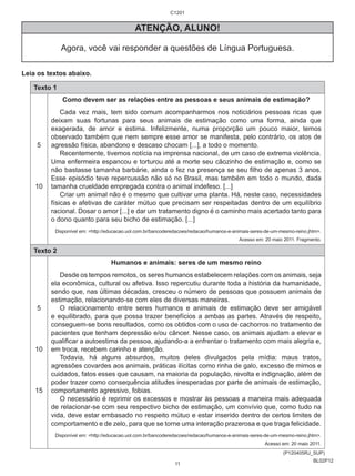 BL02P12 
ATENÇÃO, ALUNO! 
Agora, você vai responder a questões de Língua Portuguesa. 
Leia os textos abaixo. 
Texto 1 
5 
10 
Como devem ser as relações entre as pessoas e seus animais de estimação? 
Cada vez mais, tem sido comum acompanharmos nos noticiários pessoas ricas que 
deixam suas fortunas para seus animais de estimação como uma forma, ainda que 
exagerada, de amor e estima. Infelizmente, numa proporção um pouco maior, temos 
observado também que nem sempre esse amor se manifesta, pelo contrário, os atos de 
agressão física, abandono e descaso chocam [...], a todo o momento. 
Recentemente, tivemos notícia na imprensa nacional, de um caso de extrema violência. 
Uma enfermeira espancou e torturou até a morte seu cãozinho de estimação e, como se 
não bastasse tamanha barbárie, ainda o fez na presença se seu filho de apenas 3 anos. 
Esse episódio teve repercussão não só no Brasil, mas também em todo o mundo, dada 
tamanha crueldade empregada contra o animal indefeso. [...] 
Criar um animal não é o mesmo que cultivar uma planta. Há, neste caso, necessidades 
físicas e afetivas de caráter mútuo que precisam ser respeitadas dentro de um equilíbrio 
racional. Dosar o amor [...] e dar um tratamento digno é o caminho mais acertado tanto para 
o dono quanto para seu bicho de estimação. [...] 
Disponível em: <http://educacao.uol.com.br/bancoderedacoes/redacao/humanos-e-animais-seres-de-um-mesmo-reino.jhtm>. 
Acesso em: 20 maio 2011. Fragmento. 
Texto 2 
5 
10 
15 
Humanos e animais: seres de um mesmo reino 
Desde os tempos remotos, os seres humanos estabelecem relações com os animais, seja 
ela econômica, cultural ou afetiva. Isso repercutiu durante toda a história da humanidade, 
sendo que, nas últimas décadas, cresceu o número de pessoas que possuem animais de 
estimação, relacionando-se com eles de diversas maneiras. 
O relacionamento entre seres humanos e animais de estimação deve ser amigável 
e equilibrado, para que possa trazer benefícios a ambas as partes. Através de respeito, 
conseguem-se bons resultados, como os obtidos com o uso de cachorros no tratamento de 
pacientes que tenham depressão e/ou câncer. Nesse caso, os animais ajudam a elevar e 
qualificar a autoestima da pessoa, ajudando-a a enfrentar o tratamento com mais alegria e, 
em troca, recebem carinho e atenção. 
Todavia, há alguns absurdos, muitos deles divulgados pela mídia: maus tratos, 
agressões covardes aos animais, práticas ilícitas como rinha de galo, excesso de mimos e 
cuidados, fatos esses que causam, na maioria da população, revolta e indignação, além de 
poder trazer como consequência atitudes inesperadas por parte de animais de estimação, 
comportamento agressivo, fobias. 
O necessário é reprimir os excessos e mostrar às pessoas a maneira mais adequada 
de relacionar-se com seu respectivo bicho de estimação, um convívio que, como tudo na 
vida, deve estar embasado no respeito mútuo e estar inserido dentro de certos limites de 
comportamento e de zelo, para que se torne uma interação prazerosa e que traga felicidade. 
Disponível em: <http://educacao.uol.com.br/bancoderedacoes/redacao/humanos-e-animais-seres-de-um-mesmo-reino.jhtm>. 
Acesso em: 20 maio 2011. 
(P120405RJ_SUP) 
C1201 
11 
 