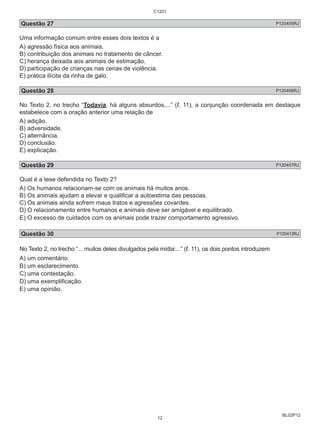 Questão 27 P120405RJ 
Uma informação comum entre esses dois textos é a 
A) agressão física aos animais. 
B) contribuição dos animais no tratamento de câncer. 
C) herança deixada aos animais de estimação. 
D) participação de crianças nas cenas de violência. 
E) prática ilícita da rinha de galo. 
Questão 28 P120406RJ 
No Texto 2, no trecho “Todavia, há alguns absurdos,...” (ℓ. 11), a conjunção coordenada em destaque 
estabelece com a oração anterior uma relação de 
A) adição. 
B) adversidade. 
C) alternância. 
D) conclusão. 
E) explicação. 
Questão 29 P120407RJ 
Qual é a tese defendida no Texto 2? 
A) Os humanos relacionam-se com os animais há muitos anos. 
B) Os animais ajudam a elevar e qualificar a autoestima das pessoas. 
C) Os animais ainda sofrem maus tratos e agressões covardes. 
D) O relacionamento entre humanos e animais deve ser amigável e equilibrado. 
E) O excesso de cuidados com os animais pode trazer comportamento agressivo. 
Questão 30 P120413RJ 
No Texto 2, no trecho “... muitos deles divulgados pela mídia:...” (ℓ. 11), os dois pontos introduzem 
A) um comentário. 
B) um esclarecimento. 
C) uma contestação. 
D) uma exemplificação. 
E) uma opinião. 
BL02P12 
C1201 
12 
 
