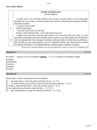 BL02P12 
Leia o texto abaixo. 
5 
10 
C1201 
A lenda da Gralha Azul 
(lenda indígena) 
A gralha azul é um Corvídeo (família dos corvos), era todo preto e vivia triste pelos 
pinheirais do sul. Um dia, um velho pinheiro que vivia lá no alto da serra de braços abertos, 
perguntou à gralha: 
− Porque você é triste? 
Ela lhe respondeu: 
− Sou feia, queria ter a cor do céu. 
Então o velho pinheiro falou, “vá no céu buscar sua cor.” 
A gralha voou bem alto, mas bem alto mesmo e lá no céu ela olhou seu corpo, e o que 
seus olhos conseguiam ver de seu próprio corpo, observou que estava todo azul, somente ao 
redor da cabeça onde não conseguiu enxergar, continuou preta. Ao voltar para os pinheirais, 
ficou tão feliz que seu canto passou a ser um verdadeiro alarido, que mais parece as vozes 
de crianças brincando. E, em agradecimento, a gralha passou a plantar o pinheiro. 
Disponível em: <http://www.velhobruxo.tns.ufsc.br/Lenda028.html>. Acesso em: 24 jun. 2011. (P120409RJ_SUP) 
Questão 31 P120410RJ 
No trecho “... passou a ser um verdadeiro alarido,...” (ℓ. 11), a palavra em destaque sugere 
A) aflição. 
B) desordem. 
C) euforia. 
D) beleza. 
E) ironia. 
Questão 32 P120411RJ 
Nesse texto, o trecho que apresenta uma opinião é: 
A) “... era todo preto e vivia triste pelos pinheirais do sul.”. (ℓ. 1-2) 
B) “... um velho pinheiro que vivia lá no alto da serra de braços abertos,...”. (ℓ. 2) 
C) “Então o velho pinheiro falou, ‘vá no céu buscar sua cor’.” (ℓ. 7) 
D) “Ao voltar para os pinheirais, ficou tão feliz...”. (ℓ. 10-11) 
E) “... que mais parece as vozes de crianças brincando.”. (ℓ. 11-12) 
13 
 