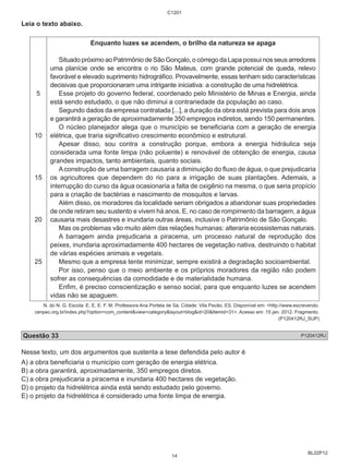 BL02P12 
Leia o texto abaixo. 
5 
10 
15 
20 
25 
C1201 
Enquanto luzes se acendem, o brilho da natureza se apaga 
Situado próximo ao Patrimônio de São Gonçalo, o córrego da Lapa possui nos seus arredores 
uma planície onde se encontra o rio São Mateus, com grande potencial de queda, relevo 
favorável e elevado suprimento hidrográfico. Provavelmente, essas tenham sido características 
decisivas que proporcionaram uma intrigante iniciativa: a construção de uma hidrelétrica. 
Esse projeto do governo federal, coordenado pelo Ministério de Minas e Energia, ainda 
está sendo estudado, o que não diminui a contrariedade da população ao caso. 
Segundo dados da empresa contratada [...], a duração da obra está prevista para dois anos 
e garantirá a geração de aproximadamente 350 empregos indiretos, sendo 150 permanentes. 
O núcleo planejador alega que o município se beneficiaria com a geração de energia 
elétrica, que traria significativo crescimento econômico e estrutural. 
Apesar disso, sou contra a construção porque, embora a energia hidráulica seja 
considerada uma fonte limpa (não poluente) e renovável de obtenção de energia, causa 
grandes impactos, tanto ambientais, quanto sociais. 
A construção de uma barragem causaria a diminuição do fluxo de água, o que prejudicaria 
os agricultores que dependem do rio para a irrigação de suas plantações. Ademais, a 
interrupção do curso da água ocasionaria a falta de oxigênio na mesma, o que seria propício 
para a criação de bactérias e nascimento de mosquitos e larvas. 
Além disso, os moradores da localidade seriam obrigados a abandonar suas propriedades 
de onde retiram seu sustento e vivem há anos. E, no caso de rompimento da barragem, a água 
causaria mais desastres e inundaria outras áreas, inclusive o Patrimônio de São Gonçalo. 
Mas os problemas vão muito além das relações humanas: alteraria ecossistemas naturais. 
A barragem ainda prejudicaria a piracema, um processo natural de reprodução dos 
peixes, inundaria aproximadamente 400 hectares de vegetação nativa, destruindo o habitat 
de várias espécies animais e vegetais. 
Mesmo que a empresa tente minimizar, sempre existirá a degradação socioambiental. 
Por isso, penso que o meio ambiente e os próprios moradores da região não podem 
sofrer as consequências da comodidade e de materialidade humana. 
Enfim, é preciso conscientização e senso social, para que enquanto luzes se acendem 
vidas não se apaguem. 
N. do N. G. Escola: E. E. E. F. M. Professora Ana Portela de Sá, Cidade: Vila Pavão, ES. Disponível em: <http://www.escrevendo. 
cenpec.org.br/index.php?option=com_content&view=category&layout=blog&id=20&Itemid=31>. Acesso em: 15 jan. 2012. Fragmento. 
(P120412RJ_SUP) 
Questão 33 P120412RJ 
Nesse texto, um dos argumentos que sustenta a tese defendida pelo autor é 
A) a obra beneficiaria o município com geração de energia elétrica. 
B) a obra garantirá, aproximadamente, 350 empregos diretos. 
C) a obra prejudicaria a piracema e inundaria 400 hectares de vegetação. 
D) o projeto da hidrelétrica ainda está sendo estudado pelo governo. 
E) o projeto da hidrelétrica é considerado uma fonte limpa de energia. 
14 
 