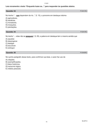Leia novamente o texto “Enquanto luzes se...” para responder às questões abaixo. 
Questão 34 P120414RJ 
No trecho “... que dependem do rio...” (ℓ. 15), o pronome em destaque retoma 
A) agricultores. 
B) bactérias. 
C) moradores. 
D) mosquitos. 
E) plantações. 
Questão 35 P120415RJ 
No trecho “... vidas não se apaguem.” (ℓ. 29), a palavra em destaque tem o mesmo sentido que 
A) aquietar. 
B) desenganar. 
C) desligar. 
D) escurecer. 
E) extinguir. 
Questão 36 P120408RJ 
No quinto parágrafo desse texto, para confirmar sua tese, o autor faz uso de 
A) citações. 
B) exemplificações. 
C) fatos históricos. 
D) raciocínio lógico. 
E) relatos pessoais. 
BL02P12 
C1201 
15 
 