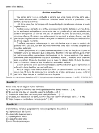 BL02P12 
Leia o texto abaixo. 
5 
10 
15 
20 
25 
C1201 
A mosca atrapalhada 
Vou contar para vocês a confusão e correria que uma mosca arrumou certa vez... 
Uma mosca viu uma cobra dormindo em cima dum monte de lenha e, prestimosa como 
sempre, foi logo avisando-a: 
− Ó, dona cobra, fuja daí porque está chegando alguém para buscar a lenha e a vendo 
aí pode matá-la. 
A cobra seguiu o conselho e se enfiou apressadamente dentro da toca de um rato. Este, 
ao ver a cobra entrando pela sua casa adentro, deu um guincho e fugiu todo esbaforido pela 
saída de emergência. Do lado de fora, deu um esbarrão na perna do faisão que, nervoso, 
começou a berrar. O macaco, que estava dormindo, ao ouvir a gritaria, deu um pulo tão 
grande que um galho caiu em cima da cabeça de um elefante que estava passando debaixo 
da árvore naquele momento. 
O elefante, apavorado, saiu esmagando tudo pela frente e acabou pisando no ninho de 
pássaro tiétié. Esta ave, que tem as penas vermelhas como fogo, ficou tão zangada que 
incendiou a planície. 
O veado, que passava ali por perto, queimou as patas e correu em direção ao rio para se 
refrescar. Estava tão assustado que se esqueceu de gritar, como fazia sempre, para avisar 
as mulheres da aldeia, que estavam banhando-se no rio, para se vestirem. Elas saíram 
correndo e foram imediatamente se queixar ao chefe da aldeia. O veado foi então chamado 
para se explicar. Ele pediu desculpas e pôs a culpa no pássaro tiétié. O chefe da aldeia 
mandou chamar o pássaro e este se defendeu acusando o elefante. 
E assim por diante todos os animais metidos na confusão tiveram que se apresentar ao 
enfurecido chefe da aldeia para se justificarem. 
Até que chegou a vez da mosca que quis fazer um bem avisando a cobra e acabou se 
dando mal. O chefe da aldeia reuniu o conselho de anciãos para julgar o caso, e ela foi 
perdoada. Hoje vive por aí zumbindo no nariz da gente. 
Disponível em: <http://erikavecci.blogspot.com.br/2011/11/conto-africano-mosca-attrapalhada.html>. Acesso em: 15 out. 2011. (P120416RJ_SUP) 
Questão 37 P120416RJ 
Nesse texto, há um traço de humor no trecho: 
A) “A cobra seguiu o conselho e se enfiou apressadamente dentro da toca...”. (ℓ. 6) 
B) “Do lado de fora, deu um esbarrão na perna do faisão...”. (ℓ. 8) 
C) “O elefante, apavorado, saiu esmagando tudo pela frente...”. (ℓ. 12) 
D) “O veado, que passava ali por perto, queimou as patas e correu em direção ao rio...”. (ℓ. 15) 
E) “Hoje vive por aí zumbindo no nariz da gente.”. (ℓ. 25) 
Questão 38 P120417RJ 
O elemento da narrativa que predomina no quarto parágrafo desse texto é 
A) a apresentação do espaço. 
B) a descrição do personagem. 
C) a passagem do tempo. 
D) a sequência dos fatos. 
E) o conflito do personagem. 
16 
 