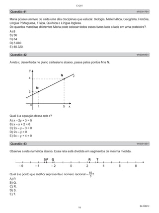 Questão 41 M120017E4 
Maria possui um livro de cada uma das disciplinas que estuda: Biologia, Matemática, Geografia, História, 
Língua Portuguesa, Física, Química e Língua Inglesa. 
De quantas maneiras diferentes Maria pode colocar todos esses livros lado a lado em uma prateleira? 
A) 8 
B) 36 
C) 64 
D) 5 040 
E) 40 320 
Questão 42 M120004E4 
A reta r, desenhada no plano cartesiano abaixo, passa pelos pontos M e N. 
BL02M12 
N 
y 
4 r 
2 
M 
1 5 
0 
x 
Qual é a equação dessa reta r? 
A) x – 2y + 3 = 0 
B) x – y + 2 = 0 
C) 2x – y – 3 = 0 
D) 2x – y = 0 
E) 5x – y + 4 = 0 
Questão 43 M120013E4 
Observe a reta numérica abaixo. Essa reta está dividida em segmentos de mesma medida. 
– 6 
S P Q R T 
– 4 – 2 0 2 4 6 8 
– 10? 
Qual é o ponto que melhor representa o número racional 3 
A) P. 
B) Q. 
C) R. 
D) S. 
E) T. 
C1201 
19 
 