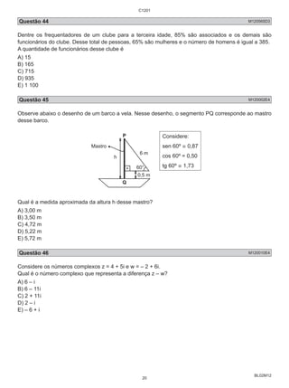 C1201 
Questão 44 M120565D3 
Dentre os frequentadores de um clube para a terceira idade, 85% são associados e os demais são 
funcionários do clube. Desse total de pessoas, 65% são mulheres e o número de homens é igual a 385. 
A quantidade de funcionários desse clube é 
A) 15 
B) 165 
C) 715 
D) 935 
E) 1 100 
Questão 45 M120002E4 
Observe abaixo o desenho de um barco a vela. Nesse desenho, o segmento PQ corresponde ao mastro 
desse barco. 
BL02M12 
6 m 
0,5 m 
Mastro 
P 
Q 
60° 
h 
Considere: 
sen 60º ≅ 0,87 
cos 60º = 0,50 
tg 60º ≅ 1,73 
Qual é a medida aproximada da altura h desse mastro? 
A) 3,00 m 
B) 3,50 m 
C) 4,72 m 
D) 5,22 m 
E) 5,72 m 
Questão 46 M120010E4 
Considere os números complexos z = 4 + 5i e w = – 2 + 6i. 
Qual é o número complexo que representa a diferença z – w? 
A) 6 – i 
B) 6 – 11i 
C) 2 + 11i 
D) 2 – i 
E) – 6 + i 
20 
 