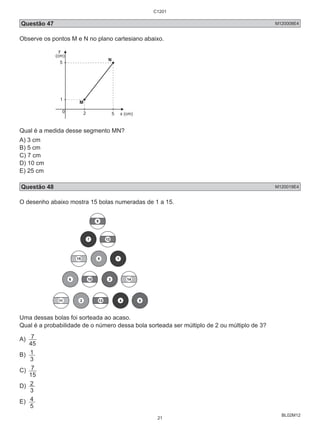 Questão 47 M120008E4 
Observe os pontos M e N no plano cartesiano abaixo. 
BL02M12 
y 
(cm) 
1 
2 5 
5 
M 
N 
0 
x (cm) 
Qual é a medida desse segmento MN? 
A) 3 cm 
B) 5 cm 
C) 7 cm 
D) 10 cm 
E) 25 cm 
Questão 48 M120019E4 
O desenho abaixo mostra 15 bolas numeradas de 1 a 15. 
9 
7 12 
15 8 1 
6 10 3 14 
11 2 13 4 5 
Uma dessas bolas foi sorteada ao acaso. 
Qual é a probabilidade de o número dessa bola sorteada ser múltiplo de 2 ou múltiplo de 3? 
A) 
7 
45 
B) 
3 1 
C) 
7 
15 
D) 
3 2 
E) 
5 4 
C1201 
21 
 