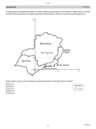 Questão 52 M120007E4 
O mapa abaixo foi desenhado sobre um plano cartesiano graduado em centímetros. Nesse plano, a cidade 
de São Paulo encontra-se na origem dos eixos coordenados e Vitória no ponto de coordenadas (6,3). 
BL02M12 
3 
0 6 
y 
x 
Minas Gerais 
Belo Horizonte 
São Paulo 
Espírito 
Santo 
Rio de Janeiro 
Rio de Janeiro 
Nesse mapa, qual é a menor distância, aproximadamente, entre São Paulo e Vitória? 
A) 5,2 cm 
B) 6,6 cm 
C) 9,0 cm 
D) 22,5 cm 
E) 45,0 cm 
Considere: 
5 ≅ 2,2 
C1201 
23 
 