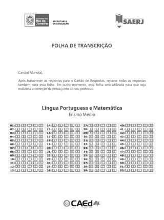 01: A B C D E 
02: A B C D E 
03: A B C D E 
04: A B C D E 
05: A B C D E 
06: A B C D E 
07: A B C D E 
08: A B C D E 
09: A B C D E 
10: A B C D E 
11: A B C D E 
12: A B C D E 
13: A B C D E 
FOLHA DE TRANSCRIÇÃO 
Língua Portuguesa e Matemática 
14: A B C D E 
15: A B C D E 
16: A B C D E 
17: A B C D E 
18: A B C D E 
19: A B C D E 
20: A B C D E 
21: A B C D E 
22: A B C D E 
23: A B C D E 
24: A B C D E 
25: A B C D E 
26: A B C D E 
27: A B C D E 
28: A B C D E 
29: A B C D E 
30: A B C D E 
31: A B C D E 
32: A B C D E 
33: A B C D E 
34: A B C D E 
35: A B C D E 
36: A B C D E 
37: A B C D E 
38: A B C D E 
39: A B C D E 
40: A B C D E 
41: A B C D E 
42: A B C D E 
43: A B C D E 
44: A B C D E 
45: A B C D E 
46: A B C D E 
47: A B C D E 
48: A B C D E 
49: A B C D E 
50: A B C D E 
51: A B C D E 
52: A B C D E 
Ensino Médio 
Caro(a) Aluno(a), 
Após transcrever as respostas para o Cartão de Respostas, repasse todas as respostas 
também para essa folha. Em outro momento, essa folha será utilizada para que seja 
realizada a correção da prova junto ao seu professor. 
 