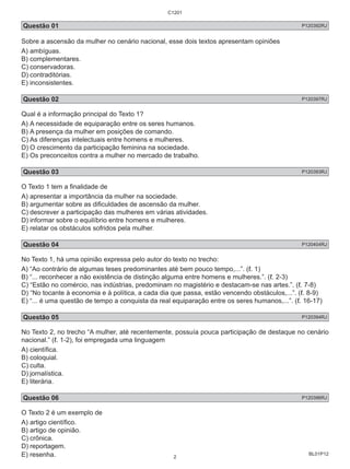 Questão 01 P120392RJ 
Sobre a ascensão da mulher no cenário nacional, esse dois textos apresentam opiniões 
A) ambíguas. 
B) complementares. 
C) conservadoras. 
D) contraditórias. 
E) inconsistentes. 
Questão 02 P120397RJ 
Qual é a informação principal do Texto 1? 
A) A necessidade de equiparação entre os seres humanos. 
B) A presença da mulher em posições de comando. 
C) As diferenças intelectuais entre homens e mulheres. 
D) O crescimento da participação feminina na sociedade. 
E) Os preconceitos contra a mulher no mercado de trabalho. 
Questão 03 P120393RJ 
O Texto 1 tem a finalidade de 
A) apresentar a importância da mulher na sociedade. 
B) argumentar sobre as dificuldades de ascensão da mulher. 
C) descrever a participação das mulheres em várias atividades. 
D) informar sobre o equilíbrio entre homens e mulheres. 
E) relatar os obstáculos sofridos pela mulher. 
Questão 04 P120404RJ 
No Texto 1, há uma opinião expressa pelo autor do texto no trecho: 
A) “Ao contrário de algumas teses predominantes até bem pouco tempo,...”. (ℓ. 1) 
B) “... reconhecer a não existência de distinção alguma entre homens e mulheres.”. (ℓ. 2-3) 
C) “Estão no comércio, nas indústrias, predominam no magistério e destacam-se nas artes.”. (ℓ. 7-8) 
D) “No tocante à economia e à política, a cada dia que passa, estão vencendo obstáculos,...”. (ℓ. 8-9) 
E) “... é uma questão de tempo a conquista da real equiparação entre os seres humanos,...”. (ℓ. 16-17) 
Questão 05 P120394RJ 
No Texto 2, no trecho “A mulher, até recentemente, possuía pouca participação de destaque no cenário 
nacional.” (ℓ. 1-2), foi empregada uma linguagem 
A) científica. 
B) coloquial. 
C) culta. 
D) jornalística. 
E) literária. 
Questão 06 P120396RJ 
O Texto 2 é um exemplo de 
A) artigo científico. 
B) artigo de opinião. 
C) crônica. 
D) reportagem. 
E) resenha. 
BL01P12 
C1201 
2 
 