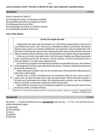 C1201 
Leia novamente o texto “A mulher no Brasil de hoje” para responder à questão abaixo. 
Questão 07 P120395RJ 
Qual é o assunto do Texto 2? 
A) A atuação da mulher no mercado de trabalho. 
B) A igualdade da mulher em relação ao homem. 
C) A liderança feminina na ONU. 
D) A participação da mulher no contexto nacional. 
E) A qualificação profissional feminina. 
Leia o texto abaixo. 
BL01P12 
5 
10 
15 
O mito da criação da noite 
Antigamente não havia noite. Era sempre dia. O Sol brilhava esquentando a Terra. A Lua 
e as estrelas eram como o Sol. Tudo era luz e claridade na aldeia e sua floresta. Os homens 
caçavam sem cessar e as mulheres trabalhavam sem descanso, pois era sempre dia, noite 
não havia. O Sol fazia seu percurso até o poente para então retornar pelo caminho inverso de 
volta ao nascente. Mauá controlava o Sol, não permitindo que ninguém dele se aproximasse. 
Certa vez um homem quis saber como o Sol funcionava. Esperou que Mauá saísse para 
caçar e aproximou-se do Sol. Ao tocá-lo, o Sol se quebrou, o mesmo acontecendo com a 
Lua e as estrelas. E a noite surgiu engolindo tudo. 
Os homens que caçavam na mata ficaram perdidos na imensidão do escuro. As mulheres 
mal conseguiam encontrar suas redes dentro da maloca. Crianças e idosos lamentavam-se 
do fundo da noite sem luz. 
Mauá voltou para consertar o Sol. Ao ver o homem que o havia quebrado, Mauá lançou-se 
sobre ele e o atirou longe. 
Quando caiu, o homem transformou-se no macaquinho mão de ouro, escuro como a 
noite e com as mãos douradas como o Sol que havia tocado. Não foi possível consertar o 
Sol para que funcionasse como antes. Ele caminhava para o poente, mas não conseguia 
retornar, sumindo no horizonte e deixando a Terra na escuridão. 
Mauá então fez com que a Lua e as estrelas surgissem na ausência do Sol para iluminar 
um pouco a noite. E é assim até hoje. 
Disponível em: <http://cantinho_encantado.br.tripod.com/mito_criacao_noite.htm>. Acesso em: 5 dez. 2011. *Adaptado: Reforma 
Ortográfica. (P120398RJ_SUP) 
Questão 08 P120398RJ 
No trecho “... o homem transformou-se no macaquinho mão de ouro,...” (ℓ. 14), o uso do diminutivo na 
palavra destacada sugere 
A) afetividade. 
B) informalidade. 
C) ironia. 
D) piedade. 
E) tamanho. 
3 
 