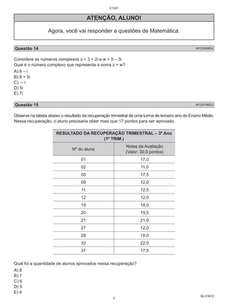 BL01M12 
C1201 
ATENÇÃO, ALUNO! 
Agora, você vai responder a questões de Matemática. 
Questão 14 M120009E4 
Considere os números complexos z = 3 + 2i e w = 5 – 3i. 
Qual é o número complexo que representa a soma z + w? 
A) 8 – i 
B) 8 + 5i 
C) – i 
D) 5i 
E) 7i 
Questão 15 M120756D3 
Observe na tabela abaixo o resultado da recuperação trimestral de uma turma de terceiro ano do Ensino Médio. 
Nessa recuperação, o aluno precisaria obter mais que 17 pontos para ser aprovado. 
RESULTADO DA RECUPERAÇÃO TRIMESTRAL – 3º Ano 
(1º TRIM.) 
Nº do aluno Notas da Avaliação 
(Valor: 30,0 pontos) 
01 17,0 
02 11,0 
05 17,5 
09 12,0 
11 12,5 
12 12,0 
19 18,0 
20 19,5 
21 21,0 
27 12,0 
28 18,0 
32 22,0 
37 17,5 
Qual foi a quantidade de alunos aprovados nessa recuperação? 
A) 8 
B) 7 
C) 6 
D) 5 
E) 4 
5 
 