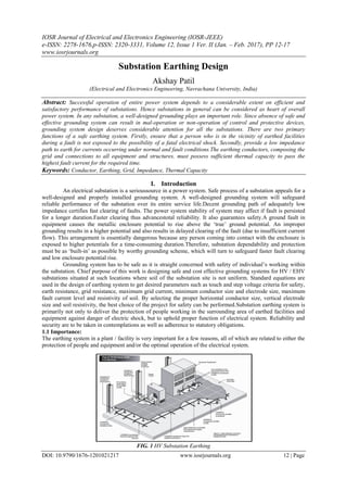 IOSR Journal of Electrical and Electronics Engineering (IOSR-JEEE)
e-ISSN: 2278-1676,p-ISSN: 2320-3331, Volume 12, Issue 1 Ver. II (Jan. – Feb. 2017), PP 12-17
www.iosrjournals.org
DOI: 10.9790/1676-1201021217 www.iosrjournals.org 12 | Page
Substation Earthing Design
Akshay Patil
(Electrical and Electronics Engineering, Navrachana University, India)
Abstract: Successful operation of entire power system depends to a considerable extent on efficient and
satisfactory performance of substations. Hence substations in general can be considered as heart of overall
power system. In any substation, a well-designed grounding plays an important role. Since absence of safe and
effective grounding system can result in mal-operation or non-operation of control and protective devices,
grounding system design deserves considerable attention for all the substations. There are two primary
functions of a safe earthing system. Firstly, ensure that a person who is in the vicinity of earthed facilities
during a fault is not exposed to the possibility of a fatal electrical shock. Secondly, provide a low impedance
path to earth for currents occurring under normal and fault conditions.The earthing conductors, composing the
grid and connections to all equipment and structures, must possess sufficient thermal capacity to pass the
highest fault current for the required time.
Keywords: Conductor, Earthing, Grid, Impedance, Thermal Capacity
I. Introduction
An electrical substation is a serioussource in a power system. Safe process of a substation appeals for a
well-designed and properly installed grounding system. A well-designed grounding system will safeguard
reliable performance of the substation over its entire service life.Decent grounding path of adequately low
impedance certifies fast clearing of faults. The power system stability of system may affect if fault is persisted
for a longer duration.Faster clearing thus advancestotal reliability. It also guarantees safety.A ground fault in
equipment causes the metallic enclosure potential to rise above the „true‟ ground potential. An improper
grounding results in a higher potential and also results in delayed clearing of the fault (due to insufficient current
flow). This arrangement is essentially dangerous because any person coming into contact with the enclosure is
exposed to higher potentials for a time-consuming duration.Therefore, substation dependability and protection
must be as „built-in‟ as possible by worthy grounding scheme, which will turn to safeguard faster fault clearing
and low enclosure potential rise.
Grounding system has to be safe as it is straight concerned with safety of individual‟s working within
the substation. Chief purpose of this work is designing safe and cost effective grounding systems for HV / EHV
substations situated at such locations where soil of the substation site is not uniform. Standard equations are
used in the design of earthing system to get desired parameters such as touch and step voltage criteria for safety,
earth resistance, grid resistance, maximum grid current, minimum conductor size and electrode size, maximum
fault current level and resistivity of soil. By selecting the proper horizontal conductor size, vertical electrode
size and soil resistivity, the best choice of the project for safety can be performed.Substation earthing system is
primarily not only to deliver the protection of people working in the surrounding area of earthed facilities and
equipment against danger of electric shock, but to uphold proper function of electrical system. Reliability and
security are to be taken in contemplations as well as adherence to statutory obligations.
1.1 Importance:
The earthing system in a plant / facility is very important for a few reasons, all of which are related to either the
protection of people and equipment and/or the optimal operation of the electrical system.
FIG. 1 HV Substation Earthing
 