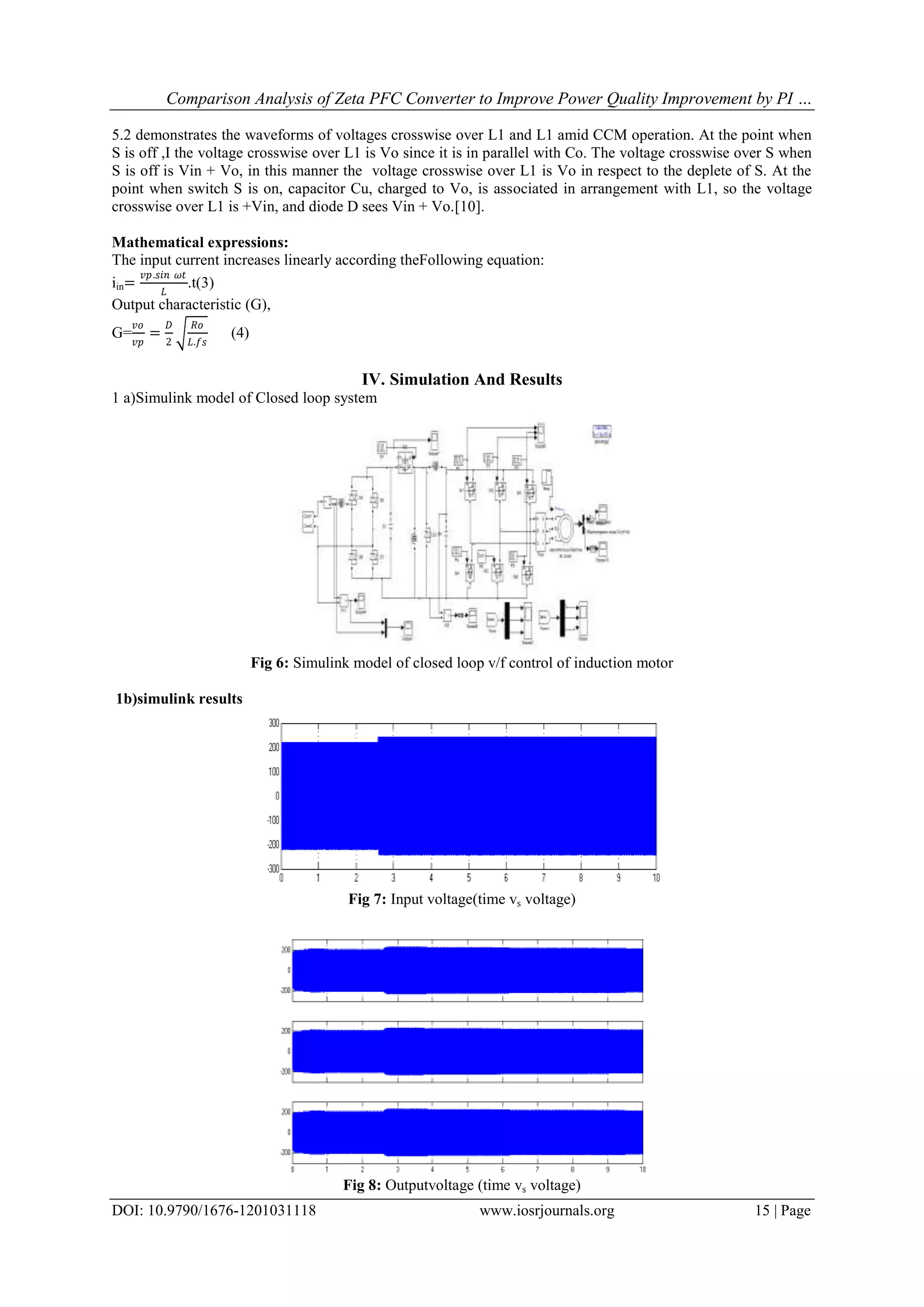 Comparison Analysis of Zeta PFC Converter to Improve Power Quality Improvement by PI …
DOI: 10.9790/1676-1201031118 www.iosrjournals.org 15 | Page
5.2 demonstrates the waveforms of voltages crosswise over L1 and L1 amid CCM operation. At the point when
S is off ,I the voltage crosswise over L1 is Vo since it is in parallel with Co. The voltage crosswise over S when
S is off is Vin + Vo, in this manner the voltage crosswise over L1 is Vo in respect to the deplete of S. At the
point when switch S is on, capacitor Cu, charged to Vo, is associated in arrangement with L1, so the voltage
crosswise over L1 is +Vin, and diode D sees Vin + Vo.[10].
Mathematical expressions:
The input current increases linearly according theFollowing equation:
iin=
𝑣𝑝.𝑠𝑖𝑛 𝜔𝑡
𝐿
.t(3)
Output characteristic (G),
G=
𝑣𝑜
𝑣𝑝
=
𝐷
2
𝑅𝑜
𝐿.𝑓𝑠
(4)
IV. Simulation And Results
1 a)Simulink model of Closed loop system
Fig 6: Simulink model of closed loop v/f control of induction motor
1b)simulink results
Fig 7: Input voltage(time vs voltage)
Fig 8: Outputvoltage (time vs voltage)
 