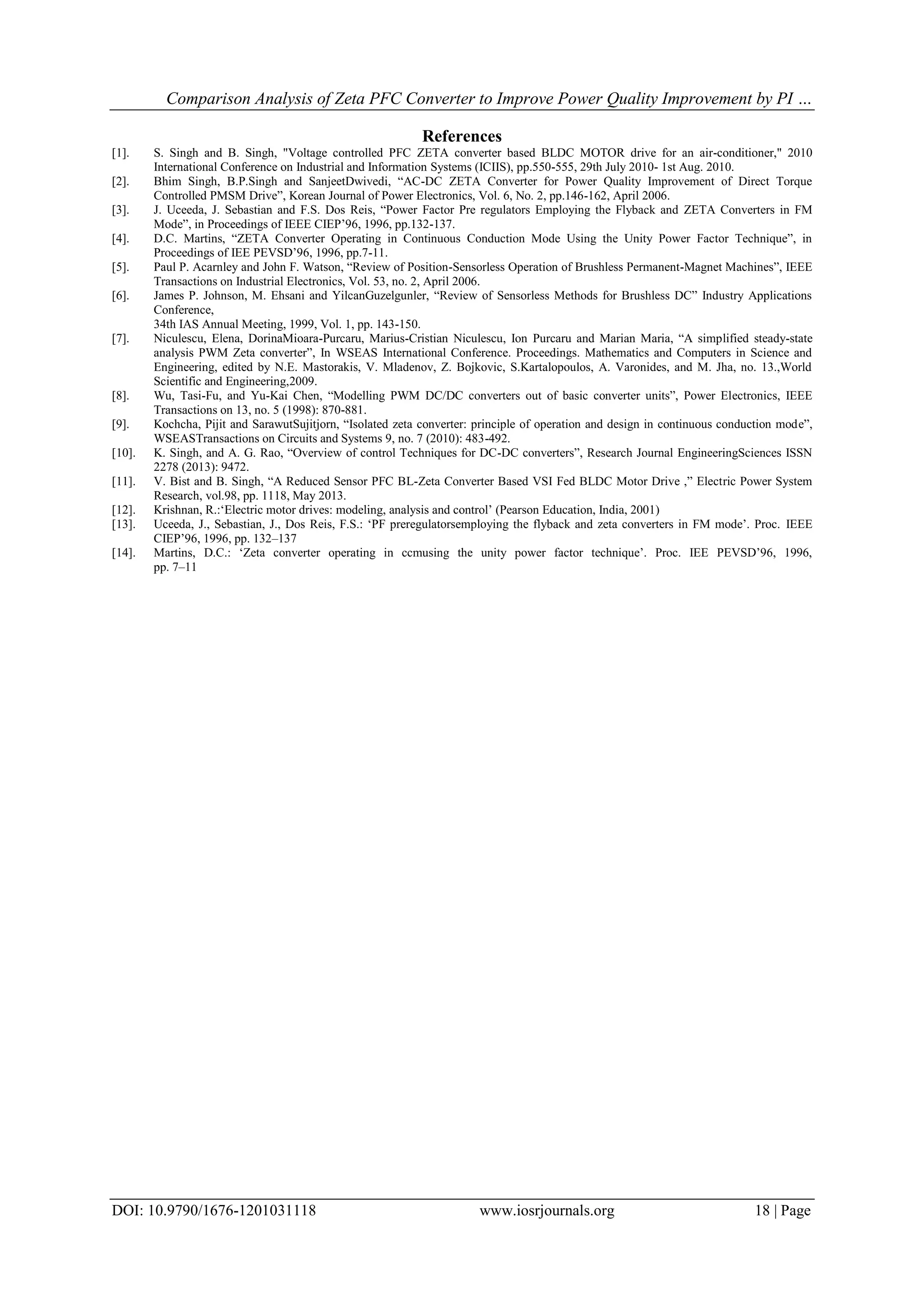 Comparison Analysis of Zeta PFC Converter to Improve Power Quality Improvement by PI …
DOI: 10.9790/1676-1201031118 www.iosrjournals.org 18 | Page
References
[1]. S. Singh and B. Singh, "Voltage controlled PFC ZETA converter based BLDC MOTOR drive for an air-conditioner," 2010
International Conference on Industrial and Information Systems (ICIIS), pp.550-555, 29th July 2010- 1st Aug. 2010.
[2]. Bhim Singh, B.P.Singh and SanjeetDwivedi, “AC-DC ZETA Converter for Power Quality Improvement of Direct Torque
Controlled PMSM Drive”, Korean Journal of Power Electronics, Vol. 6, No. 2, pp.146-162, April 2006.
[3]. J. Uceeda, J. Sebastian and F.S. Dos Reis, “Power Factor Pre regulators Employing the Flyback and ZETA Converters in FM
Mode”, in Proceedings of IEEE CIEP‟96, 1996, pp.132-137.
[4]. D.C. Martins, “ZETA Converter Operating in Continuous Conduction Mode Using the Unity Power Factor Technique”, in
Proceedings of IEE PEVSD‟96, 1996, pp.7-11.
[5]. Paul P. Acarnley and John F. Watson, “Review of Position-Sensorless Operation of Brushless Permanent-Magnet Machines”, IEEE
Transactions on Industrial Electronics, Vol. 53, no. 2, April 2006.
[6]. James P. Johnson, M. Ehsani and YilcanGuzelgunler, “Review of Sensorless Methods for Brushless DC” Industry Applications
Conference,
34th IAS Annual Meeting, 1999, Vol. 1, pp. 143-150.
[7]. Niculescu, Elena, DorinaMioara-Purcaru, Marius-Cristian Niculescu, Ion Purcaru and Marian Maria, “A simplified steady-state
analysis PWM Zeta converter”, In WSEAS International Conference. Proceedings. Mathematics and Computers in Science and
Engineering, edited by N.E. Mastorakis, V. Mladenov, Z. Bojkovic, S.Kartalopoulos, A. Varonides, and M. Jha, no. 13.,World
Scientific and Engineering,2009.
[8]. Wu, Tasi-Fu, and Yu-Kai Chen, “Modelling PWM DC/DC converters out of basic converter units”, Power Electronics, IEEE
Transactions on 13, no. 5 (1998): 870-881.
[9]. Kochcha, Pijit and SarawutSujitjorn, “Isolated zeta converter: principle of operation and design in continuous conduction mode”,
WSEASTransactions on Circuits and Systems 9, no. 7 (2010): 483-492.
[10]. K. Singh, and A. G. Rao, “Overview of control Techniques for DC-DC converters”, Research Journal EngineeringSciences ISSN
2278 (2013): 9472.
[11]. V. Bist and B. Singh, “A Reduced Sensor PFC BL-Zeta Converter Based VSI Fed BLDC Motor Drive ,” Electric Power System
Research, vol.98, pp. 1118, May 2013.
[12]. Krishnan, R.:„Electric motor drives: modeling, analysis and control‟ (Pearson Education, India, 2001)
[13]. Uceeda, J., Sebastian, J., Dos Reis, F.S.: „PF preregulatorsemploying the flyback and zeta converters in FM mode‟. Proc. IEEE
CIEP‟96, 1996, pp. 132–137
[14]. Martins, D.C.: „Zeta converter operating in ccmusing the unity power factor technique‟. Proc. IEE PEVSD‟96, 1996,
pp. 7–11
 