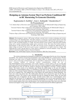 IOSR Journal of Electronics and Communication Engineering (IOSR-JECE)
e-ISSN: 2278-2834,p- ISSN: 2278-8735.Volume 12, Issue 1, Ver. III (Jan.-Feb. 2017), PP 18-22
www.iosrjournals.org
DOI: 10.9790/2834-1201031822 www.iosrjournals.org 18 | Page
Designing an Antenna System That Can Perform Conditional RF
to DC Harnessing To Generate Electricity
Raghunandan G. Kalibhat 1
, Arun L. Kakhandki 2
, Ramakrishna S.3
Dr.Priyatamkumar4
1
U.G. Student (Dept. of Electronics and Communication Engineering, B.V.Bhoomraddi College of Engineering
and Technology, Hubli ,India)
2
Associate Professor (Dept. of Electronics and Communication Engineering, B.V.Bhoomraddi College of
Engineering and Technology, Hubli ,India)
3
Assistant Professor (Dept. of Electronics and Communication Engineering, B.V.Bhoomraddi College of
Engineering and Technology, Hubli ,India)
4
Professor (Dept. of Electronics and Communication Engineering, B.V.Bhoomraddi College of Engineering and
Technology, Hubli ,India)
Abstract: Electromagnetic energy or RF energy will play a pivotal role in wireless technology and wireless
communication in the impending future. The paper proposes a concept for a patch antenna based system that
can harness RF energy upon triggering and can convert the harnessed RF to DC from the radio frequency of 1
GHz to 3 GHz, the design frequency is 2.4GHz. The patch antenna system contains a high gain patch antenna
along with a wireless communicating module and a conversion circuit. The return loss of the antenna is
approximately 27.1dB. The power gain is 30.1 dBm .The converter circuit is designed in), Multi-Sim to get an
output voltage of around 5V that can be used to power a mobile-device or maybe stored in a battery. The
triggering part is done with the help of a T-mote which is simulated in a network simulator, Cooja. The patch
antenna is simulated in High Frequency Structural Simulator.
Keywords: Cooja, HFSS (High Frequency Structural Simulator), Multi-Sim, Patch antenna
I. Introduction
The wireless technology has dominated its predecessor in many aspects like the ease of use, long range
accessibility. Also with the ever-growing developments it also made affordable for a common person. Wireless
technology uses radio waves to transmit information without cables or wiring. Wireless operations permit
services, such as long-range communications, that are impossible or impractical to implement with the use of
wires. Common methods of achieving wireless communications include the use of
other electromagnetic wireless technologies, such as light, magnetic, or electric fields or the use of sound. One
of the major and recent developments in the same is the use of wireless charging for mobile applications. Mobile
giant Samsung has come out with the concept of electricity and magnetism to develop a wireless charging
system. This system consists of an inductance pad. Placing the mobile phone on the pad will charge it
automatically. In electromagnetic theory, it is classified as a near-field activity. The charging pad so developed
makes use of the concept of mutual inductance to accomplish the same. A current flowing through the pad will
give rise to a magnetic flux. This magnetic flux is then linked to the mobile phone by mutual inductance. The
Lenz’s law comes into picture here. The mobile phone there-by tries to prevent the cause for this flux by
generating a current. This current is then controlled and used for charging the phone. Hence, the near-field
activity makes use of magnetism. On the contrary, far-field activity makes use of electromagnetic waves
especially the microwaves for its applications. These electromagnetic waves can be easily generated using an
oscillator or some other source and then be transmitted with the help of an antenna. At the receiving end, a
receiver antenna captures these waves and then passes it for the further processing. Since these waves carry both
electrical and magnetic energy, both or either of these can be extracted and used for different applications.
Fig 1. Patch Antenna based system
 