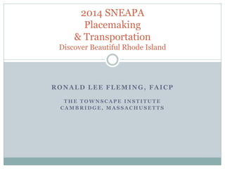 RONALD LEE FLEMING, FAICP 
THE TOWNSCAPE INSTITUTE 
CAMBRIDGE, MASSACHUSETTS 
2014 SNEAPA Placemaking & Transportation Discover Beautiful Rhode Island  