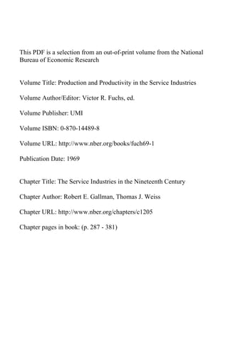 This PDF is a selection from an out-of-print volume from the National
Bureau of Economic Research


Volume Title: Production and Productivity in the Service Industries

Volume Author/Editor: Victor R. Fuchs, ed.

Volume Publisher: UMI

Volume ISBN: 0-870-14489-8

Volume URL: http://www.nber.org/books/fuch69-1

Publication Date: 1969


Chapter Title: The Service Industries in the Nineteenth Century

Chapter Author: Robert E. Gallman, Thomas J. Weiss

Chapter URL: http://www.nber.org/chapters/c1205

Chapter pages in book: (p. 287 - 381)
 