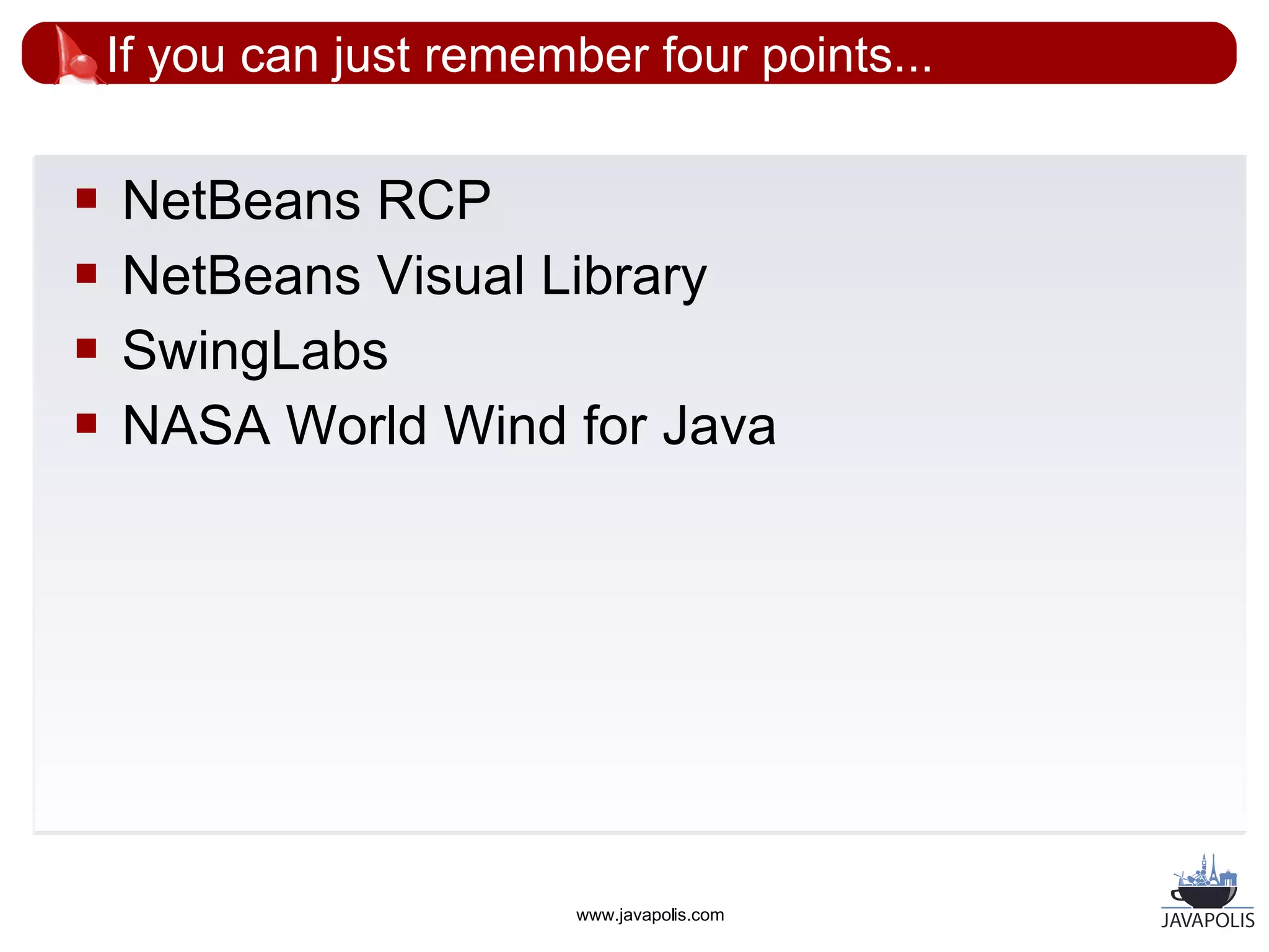 If you can just remember four points...

   NetBeans RCP
   NetBeans Visual Library
   SwingLabs
   NASA World Wind for Java




                          www.javapolis.com
 