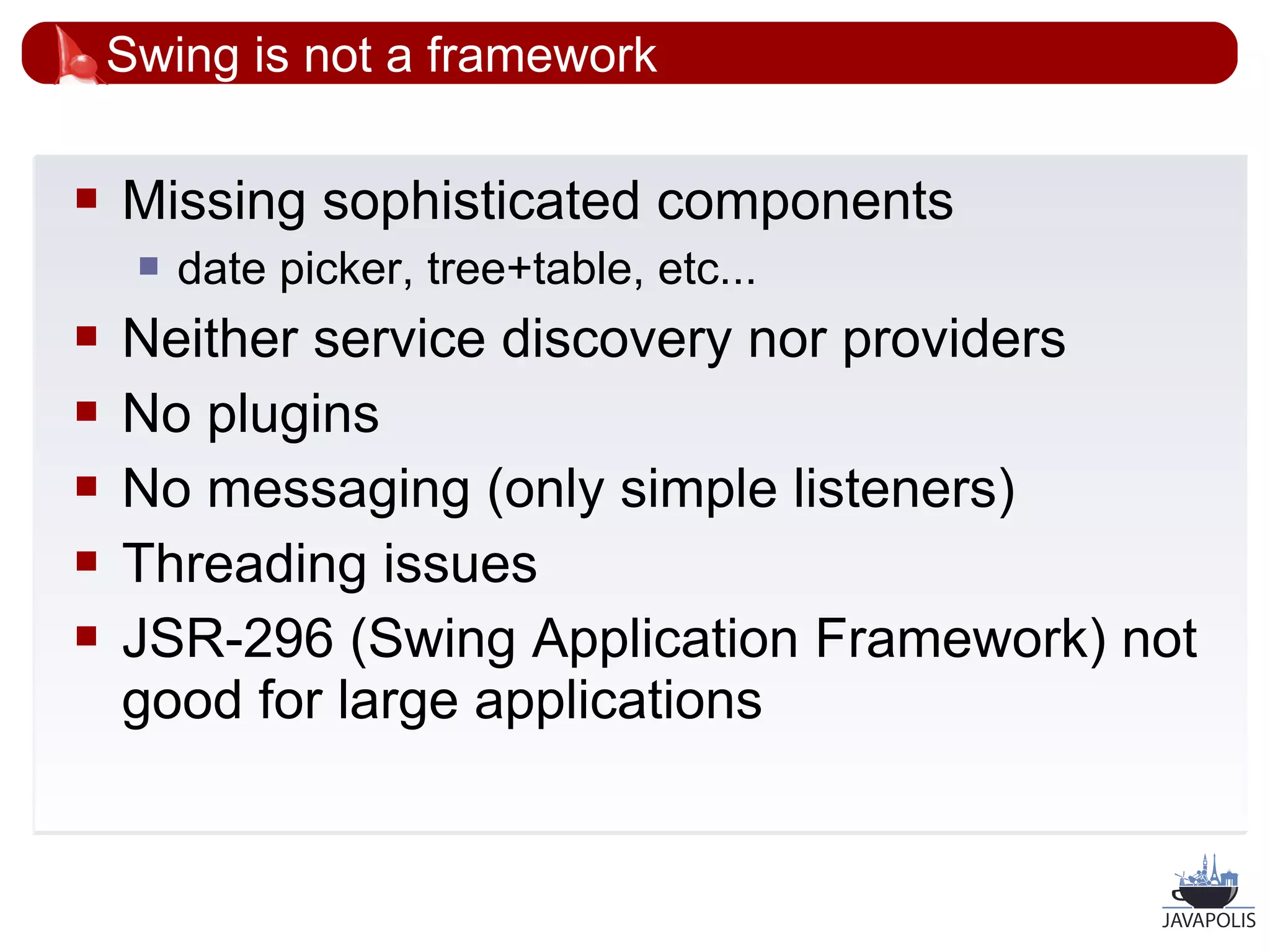 Swing is not a framework

   Missing sophisticated components
        date picker, tree+table, etc...
   Neither service discovery nor providers
   No plugins
   No messaging (only simple listeners)
   Threading issues
   JSR-296 (Swing Application Framework) not
    good for large applications


                                            21
 