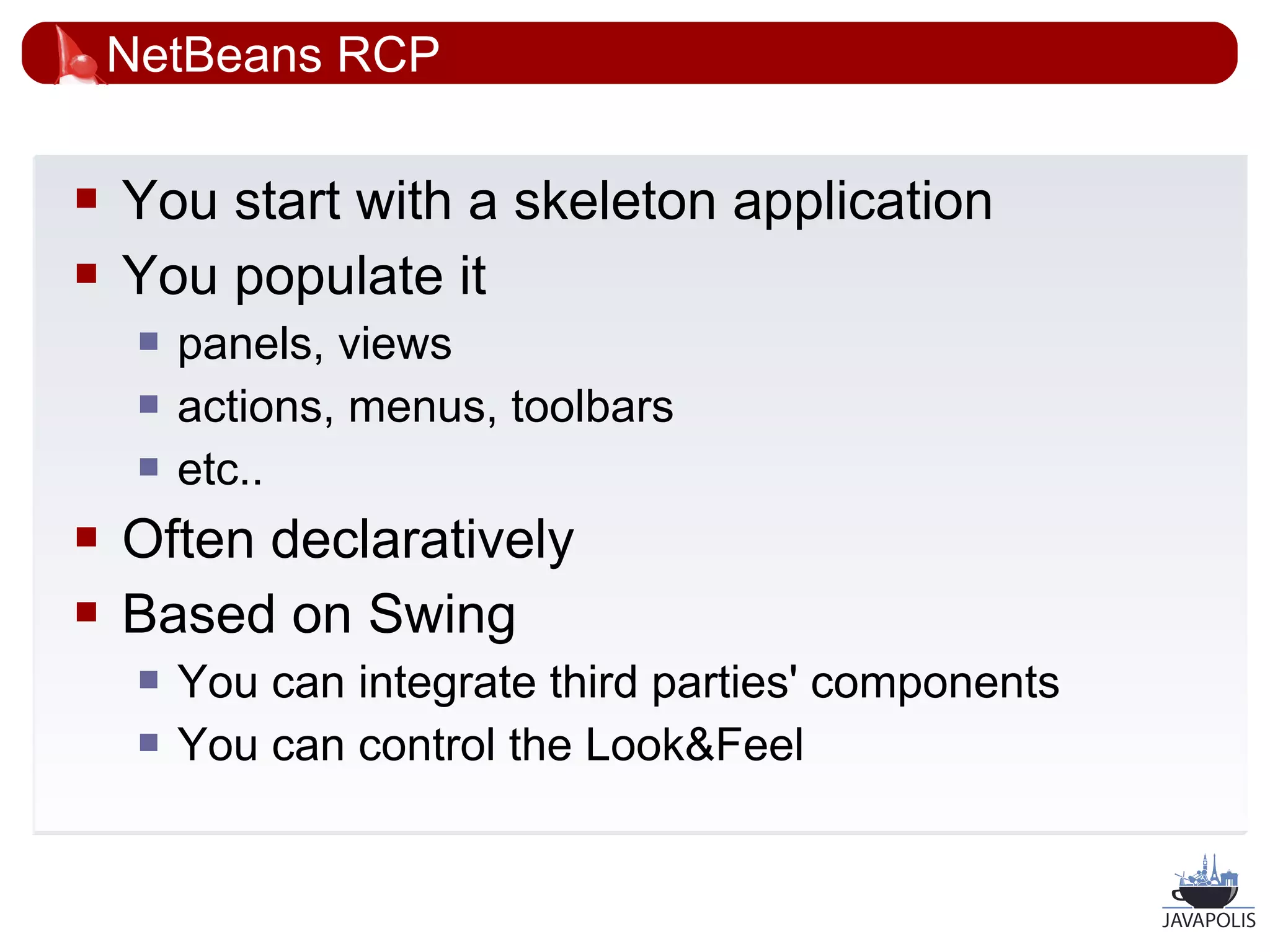 NetBeans RCP

   You start with a skeleton application
   You populate it
        panels, views
        actions, menus, toolbars
        etc..
   Often declaratively
   Based on Swing
        You can integrate third parties' components
        You can control the Look&Feel


                                                       25
 