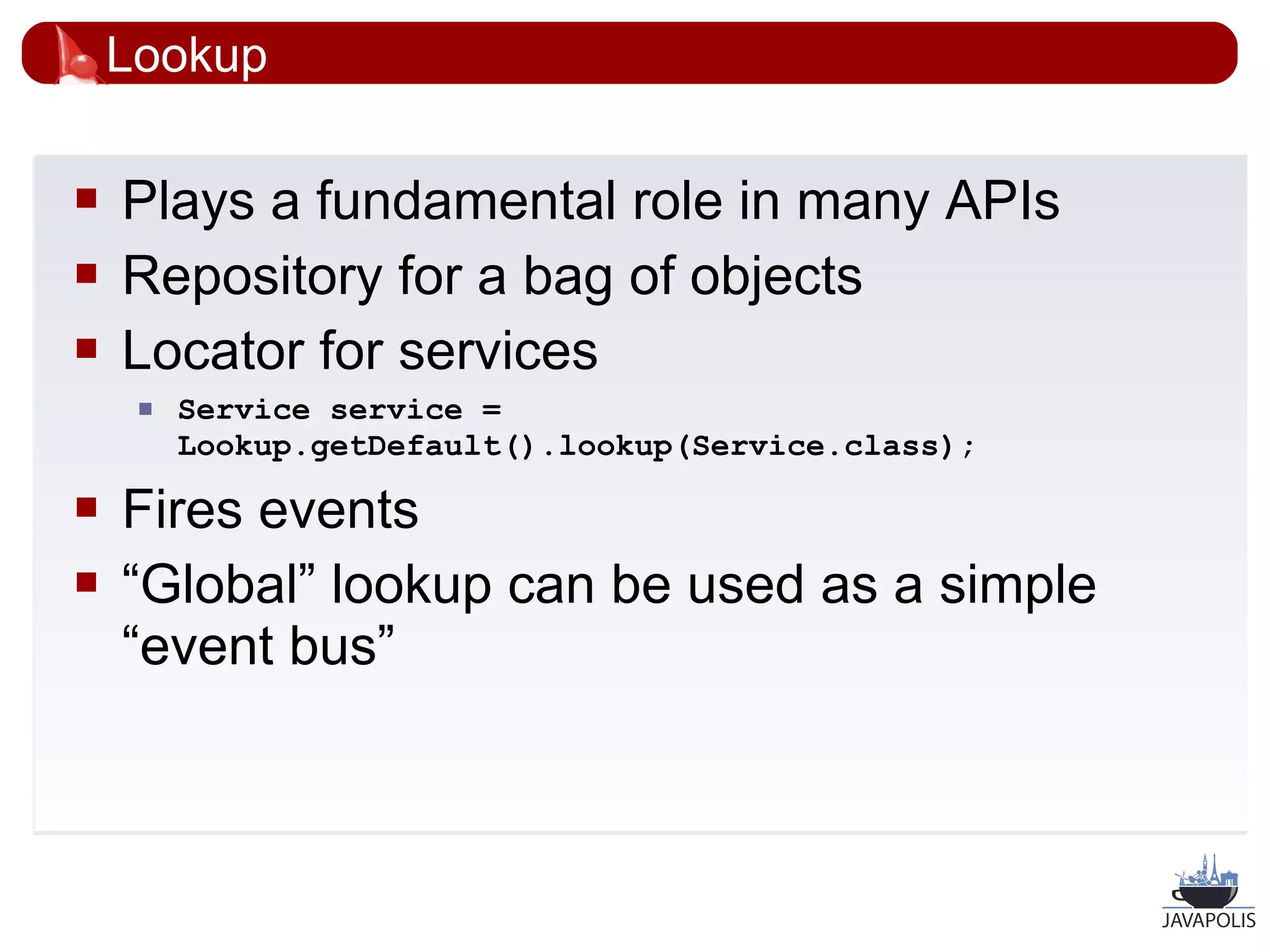 Lookup

   Plays a fundamental role in many APIs
   Repository for a bag of objects
   Locator for services
        Service service =
         Lookup.getDefault().lookup(Service.class);

   Fires events
   “Global” lookup can be used as a simple
    “event bus”



                                                      28
 