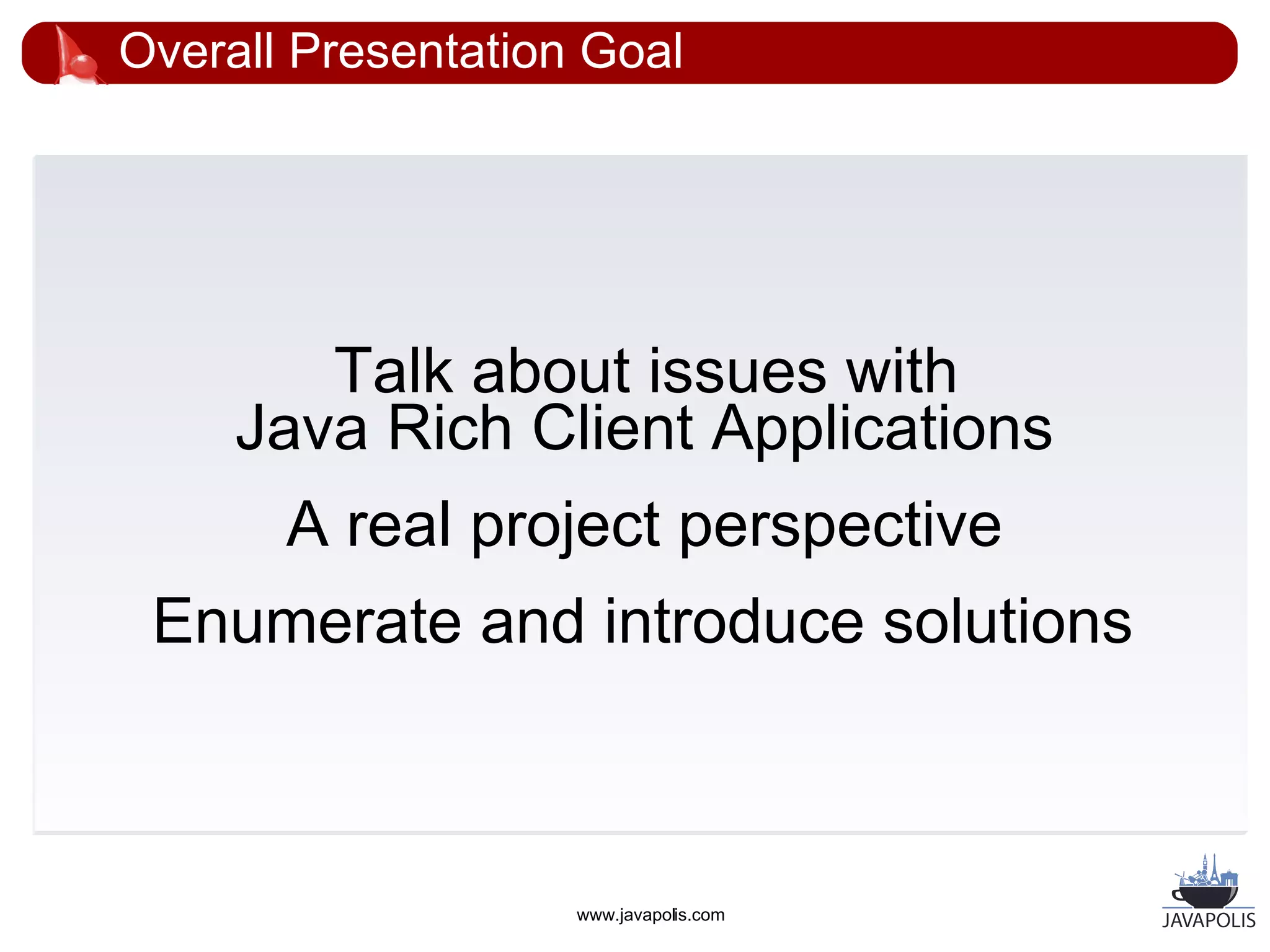 Overall Presentation Goal




        Talk about issues with
     Java Rich Client Applications
       A real project perspective
 Enumerate and introduce solutions



                    www.javapolis.com
 