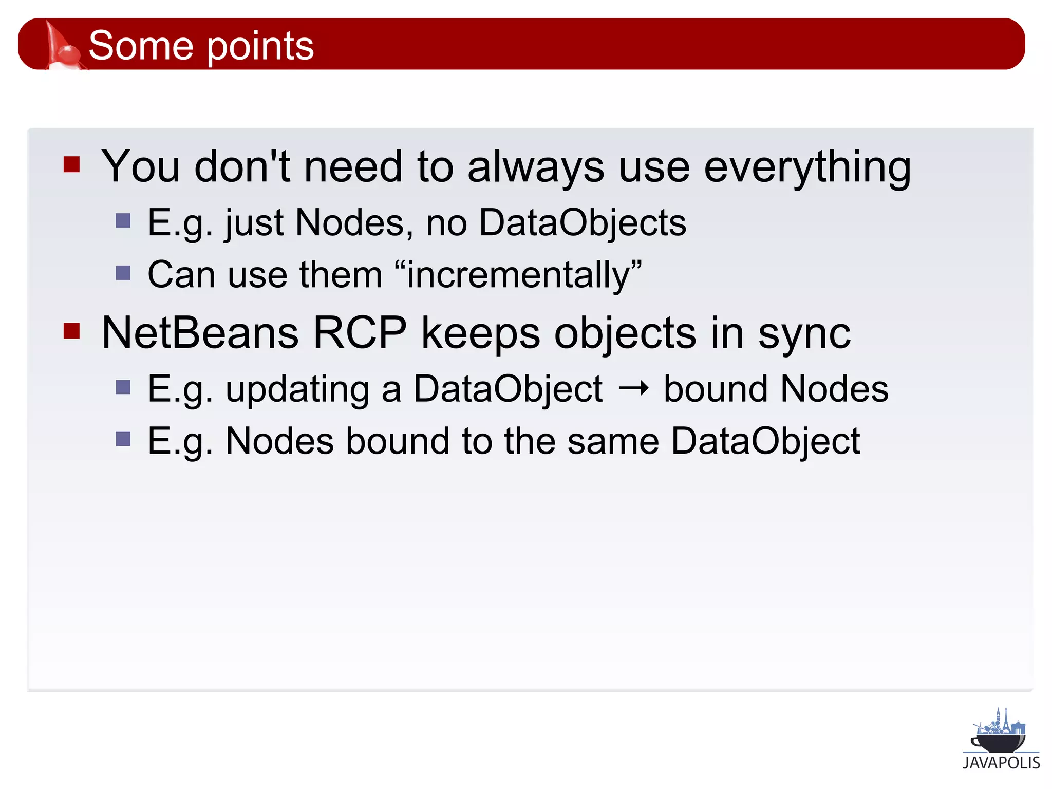 Some points

   You don't need to always use everything
        E.g. just Nodes, no DataObjects
        Can use them “incrementally”
   NetBeans RCP keeps objects in sync
        E.g. updating a DataObject → bound Nodes
        E.g. Nodes bound to the same DataObject




                                                    37
 
