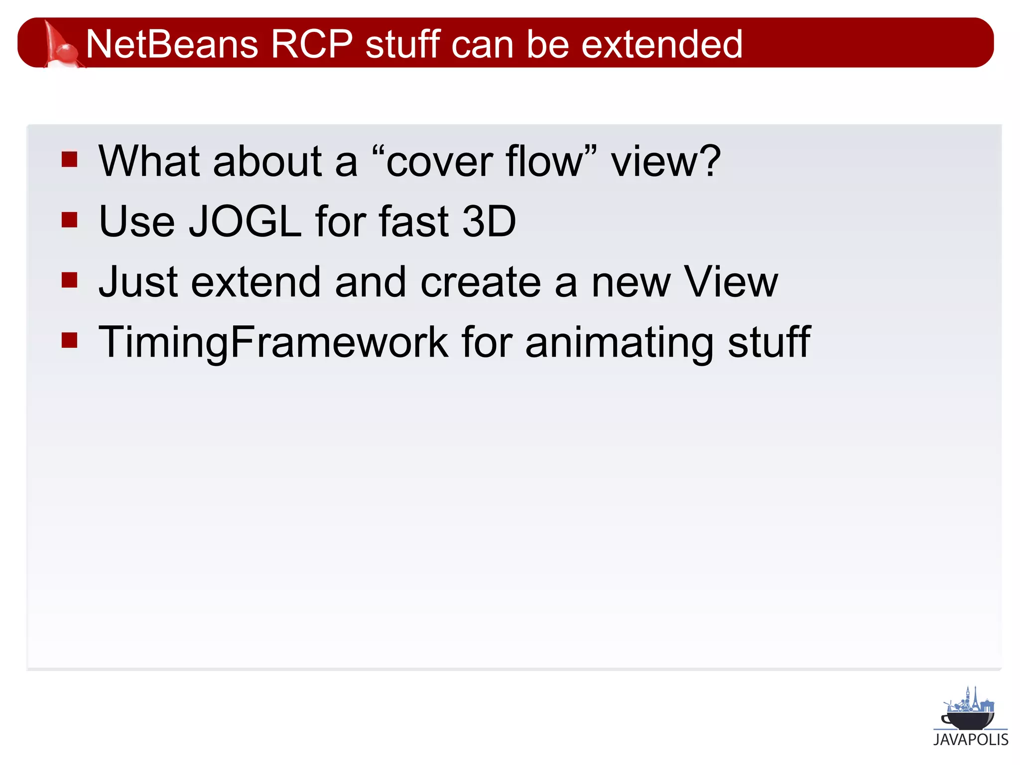NetBeans RCP stuff can be extended

   What about a “cover flow” view?
   Use JOGL for fast 3D
   Just extend and create a new View
   TimingFramework for animating stuff




                                          38
 