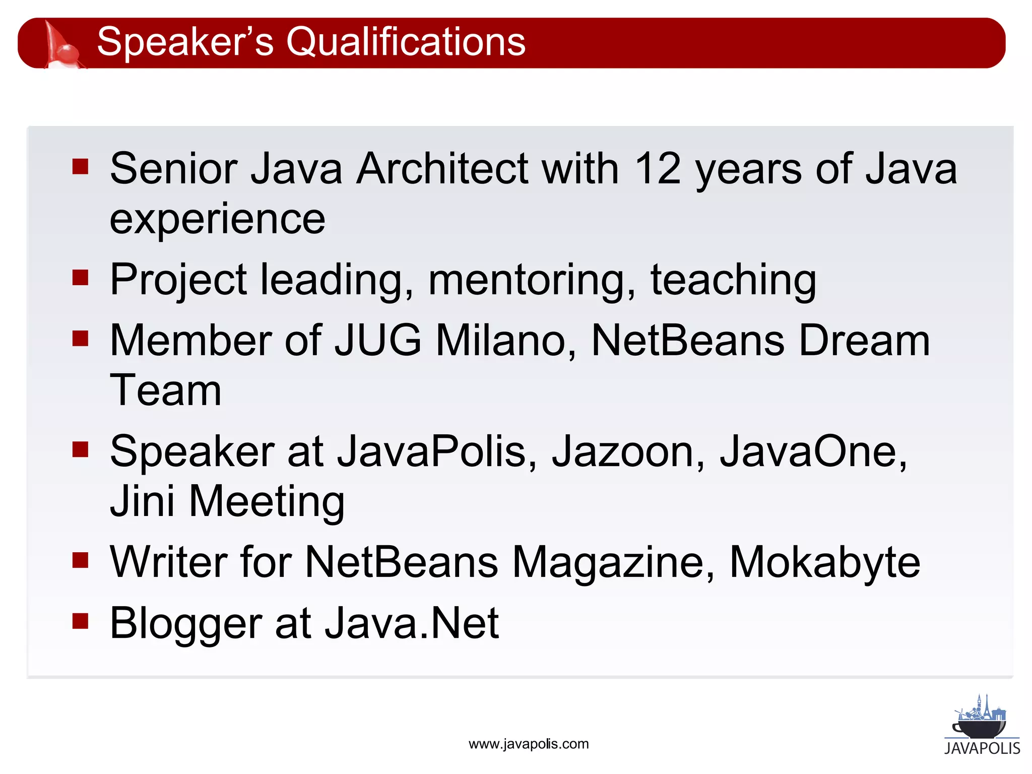 Speaker’s Qualifications


   Senior Java Architect with 12 years of Java
    experience
   Project leading, mentoring, teaching
   Member of JUG Milano, NetBeans Dream
    Team
   Speaker at JavaPolis, Jazoon, JavaOne,
    Jini Meeting
   Writer for NetBeans Magazine, Mokabyte
   Blogger at Java.Net

                        www.javapolis.com
 