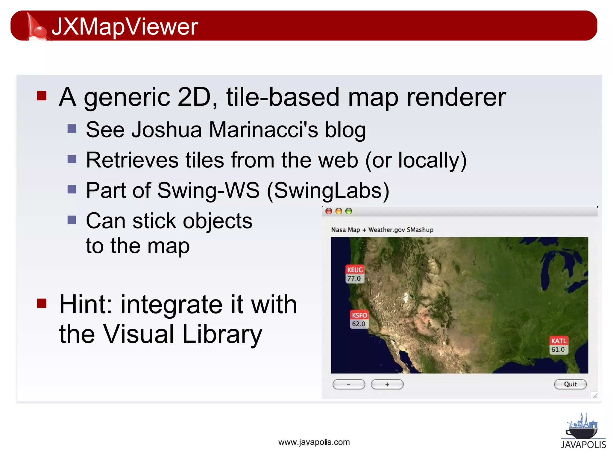 JXMapViewer

   A generic 2D, tile-based map renderer
        See Joshua Marinacci's blog
        Retrieves tiles from the web (or locally)
        Part of Swing-WS (SwingLabs)
        Can stick objects
         to the map

   Hint: integrate it with
    the Visual Library


                             www.javapolis.com
 