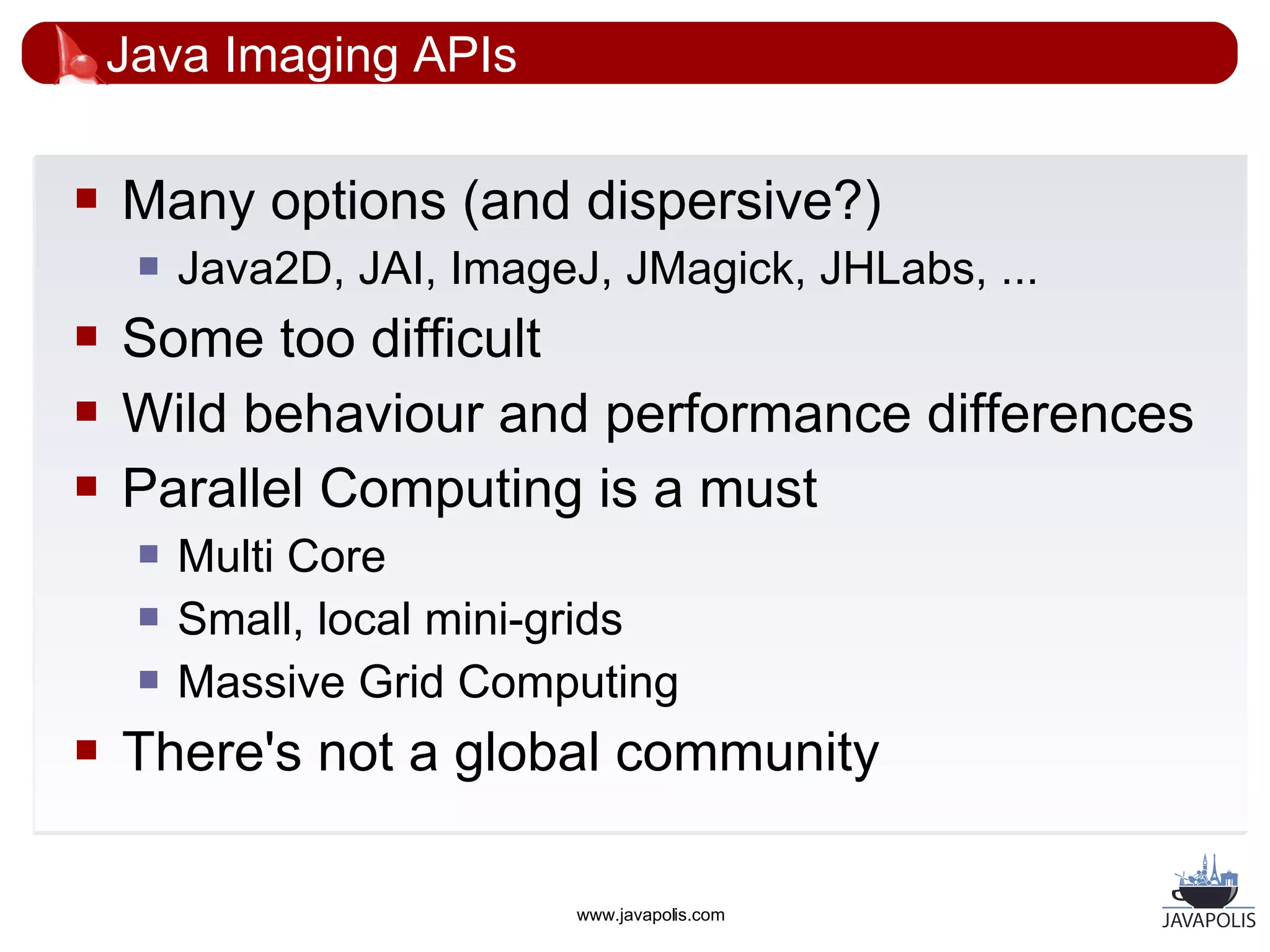 Java Imaging APIs

   Many options (and dispersive?)
        Java2D, JAI, ImageJ, JMagick, JHLabs, ...
   Some too difficult
   Wild behaviour and performance differences
   Parallel Computing is a must
        Multi Core
        Small, local mini-grids
        Massive Grid Computing
   There's not a global community

                            www.javapolis.com
 