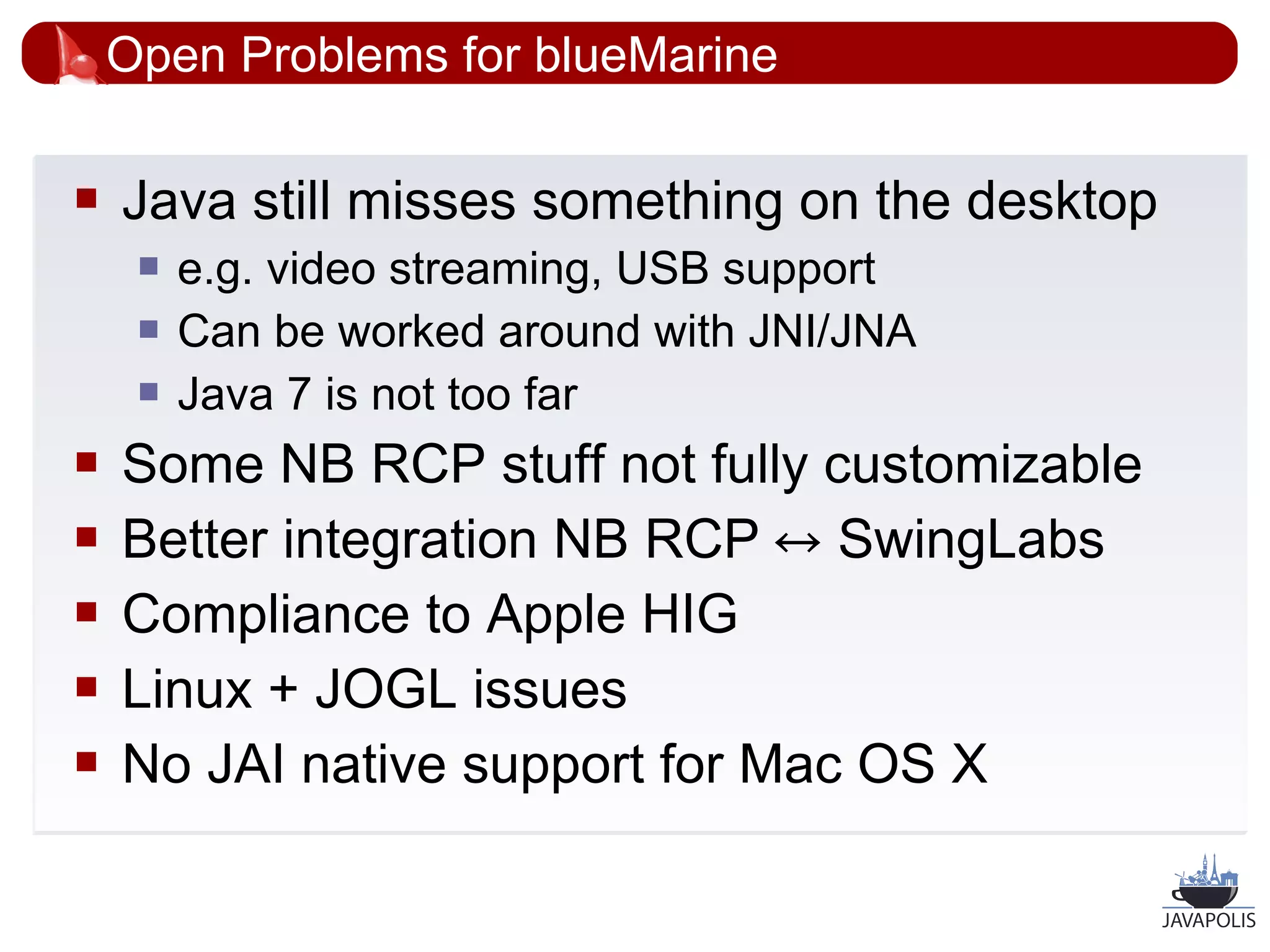 Open Problems for blueMarine

   Java still misses something on the desktop
        e.g. video streaming, USB support
        Can be worked around with JNI/JNA
        Java 7 is not too far
   Some NB RCP stuff not fully customizable
   Better integration NB RCP SwingLabs
   Compliance to Apple HIG
   Linux + JOGL issues
   No JAI native support for Mac OS X

                                                 52
 