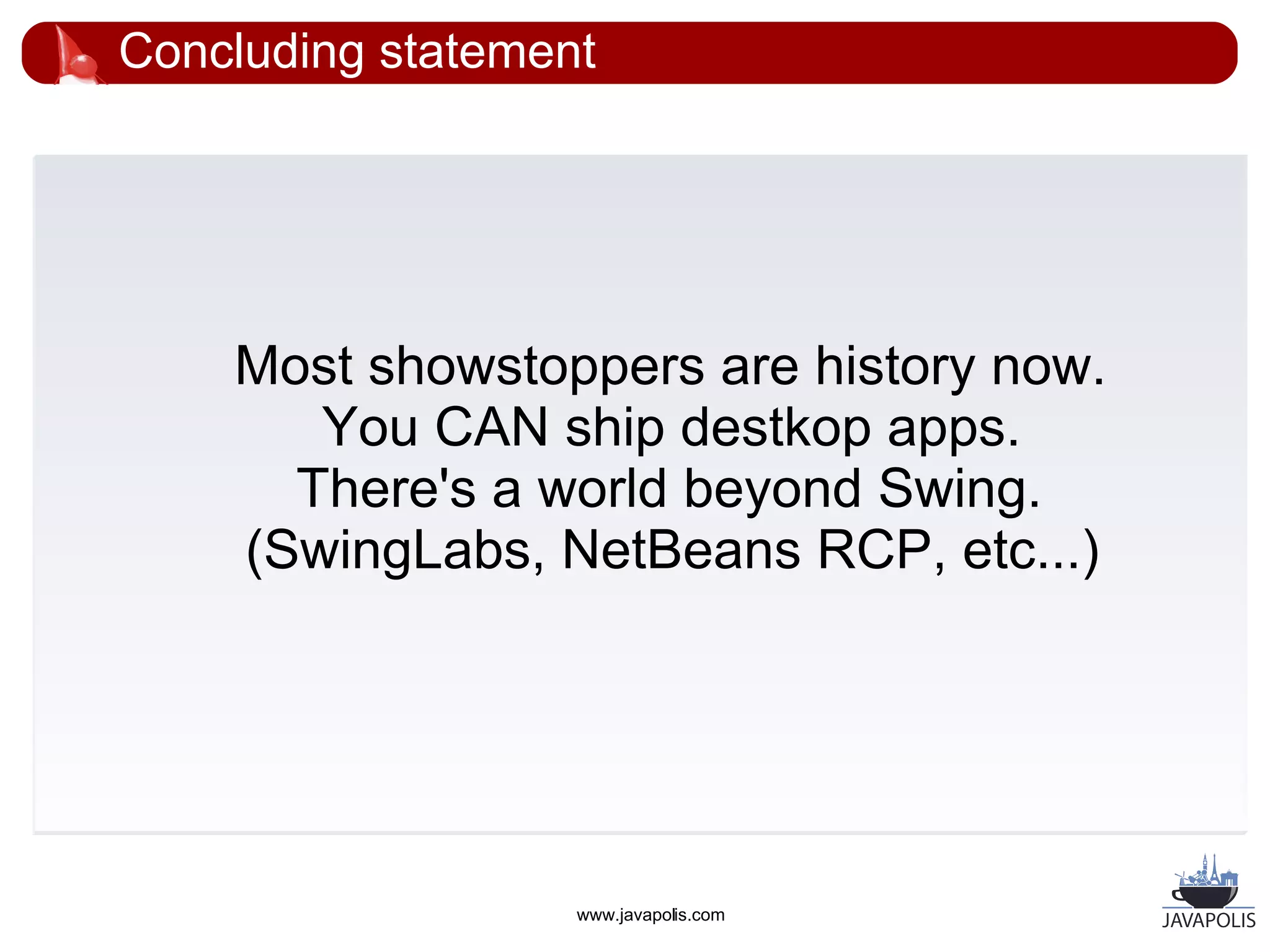 Concluding statement




    Most showstoppers are history now.
       You CAN ship destkop apps.
      There's a world beyond Swing.
    (SwingLabs, NetBeans RCP, etc...)




                   www.javapolis.com
 