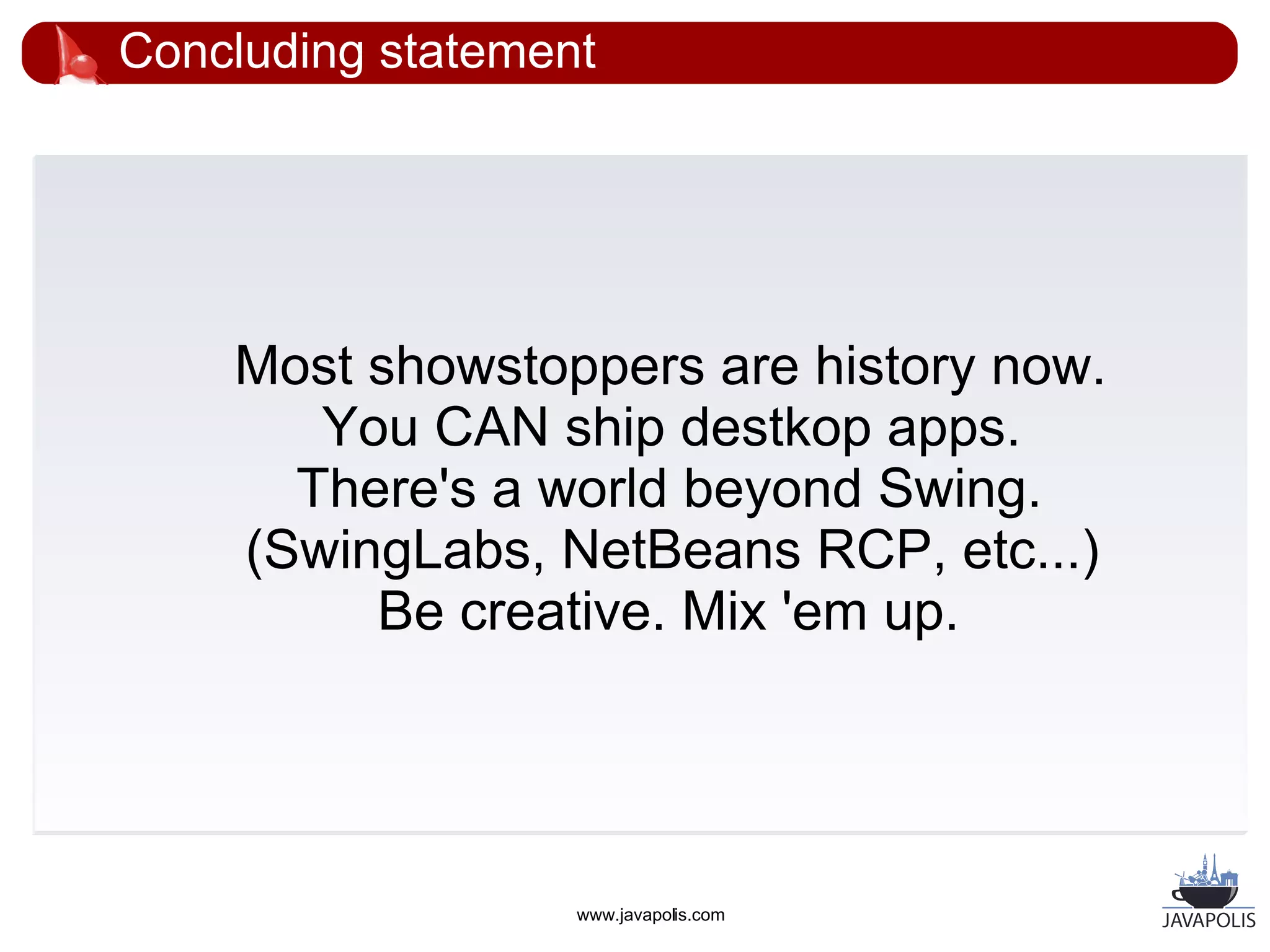 Concluding statement




    Most showstoppers are history now.
       You CAN ship destkop apps.
      There's a world beyond Swing.
    (SwingLabs, NetBeans RCP, etc...)
         Be creative. Mix 'em up.




                   www.javapolis.com
 