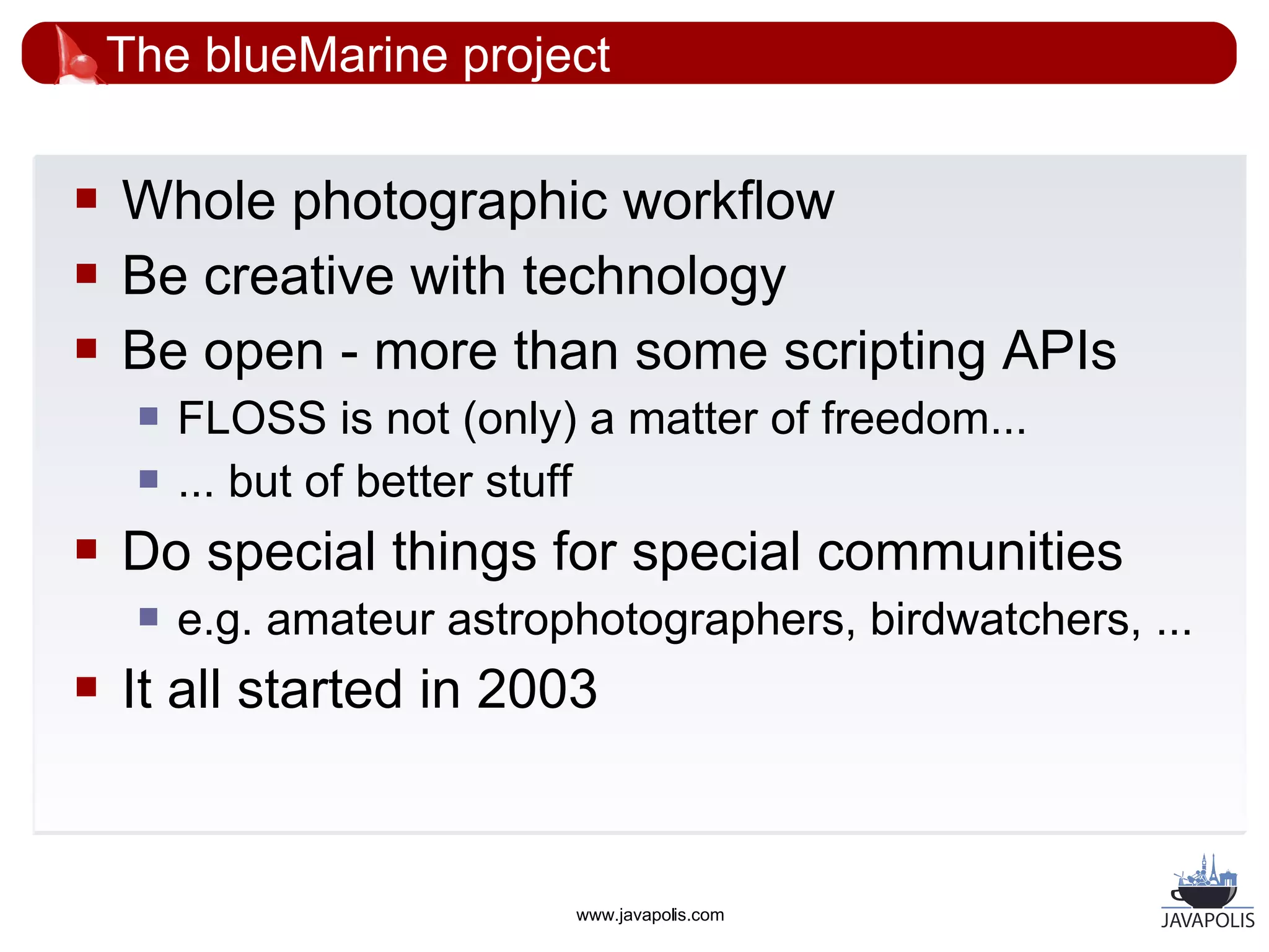 The blueMarine project

   Whole photographic workflow
   Be creative with technology
   Be open - more than some scripting APIs
        FLOSS is not (only) a matter of freedom...
        ... but of better stuff
   Do special things for special communities
        e.g. amateur astrophotographers, birdwatchers, ...
   It all started in 2003


                            www.javapolis.com
 