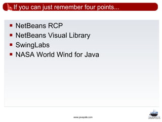 If you can just remember four points...

   NetBeans RCP
   NetBeans Visual Library
   SwingLabs
   NASA World Wind for Java




                          www.javapolis.com
 