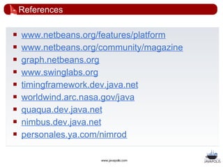 References

   www.netbeans.org/features/platform
   www.netbeans.org/community/magazine
   graph.netbeans.org
   www.swinglabs.org
   timingframework.dev.java.net
   worldwind.arc.nasa.gov/java
   quaqua.dev.java.net
   nimbus.dev.java.net
   personales.ya.com/nimrod

                     www.javapolis.com
 