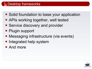 Desktop frameworks

   Solid foundation to base your application
   APIs working together, well tested
   Service discovery and provider
   Plugin support
   Messaging infrastructure (via events)
   Integrated help system
   And more



                                                20
 
