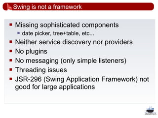 Swing is not a framework

   Missing sophisticated components
        date picker, tree+table, etc...
   Neither service discovery nor providers
   No plugins
   No messaging (only simple listeners)
   Threading issues
   JSR-296 (Swing Application Framework) not
    good for large applications


                                            21
 