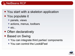 NetBeans RCP

   You start with a skeleton application
   You populate it
        panels, views
        actions, menus, toolbars
        etc..
   Often declaratively
   Based on Swing
        You can integrate third parties' components
        You can control the Look&Feel


                                                       25
 