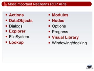 Most important NetBeans RCP APIs

   Actions                  Modules
   DataObjects              Nodes
   Dialogs                  Options
   Explorer                 Progress
   FileSystem               Visual Library
   Lookup                   Windowing/docking




                                                  26
 