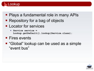 Lookup

   Plays a fundamental role in many APIs
   Repository for a bag of objects
   Locator for services
        Service service =
         Lookup.getDefault().lookup(Service.class);

   Fires events
   “Global” lookup can be used as a simple
    “event bus”



                                                      28
 