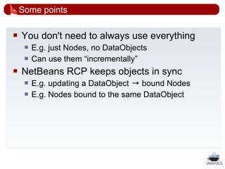 Some points

   You don't need to always use everything
        E.g. just Nodes, no DataObjects
        Can use them “incrementally”
   NetBeans RCP keeps objects in sync
        E.g. updating a DataObject → bound Nodes
        E.g. Nodes bound to the same DataObject




                                                    37
 
