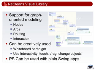 NetBeans Visual Library

   Support for graph-                 add screenshot
    oriented modeling                     from UML or MIDP
                                          designer
        Nodes
        Arcs
        Routing
        Interaction
   Can be creatively used
        Whiteboard paradigm
        Use interactivity: touch, drag, change objects
   PS Can be used with plain Swing apps

                                                             42
 