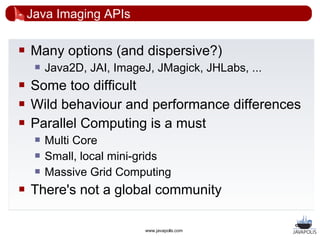 Java Imaging APIs

   Many options (and dispersive?)
        Java2D, JAI, ImageJ, JMagick, JHLabs, ...
   Some too difficult
   Wild behaviour and performance differences
   Parallel Computing is a must
        Multi Core
        Small, local mini-grids
        Massive Grid Computing
   There's not a global community

                            www.javapolis.com
 