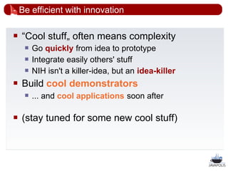 Be efficient with innovation

   “Cool stuff„ often means complexity
        Go quickly from idea to prototype
        Integrate easily others' stuff
        NIH isn't a killer-idea, but an idea-killer
   Build cool demonstrators
        ... and cool applications soon after

   (stay tuned for some new cool stuff)



                                                       54
 